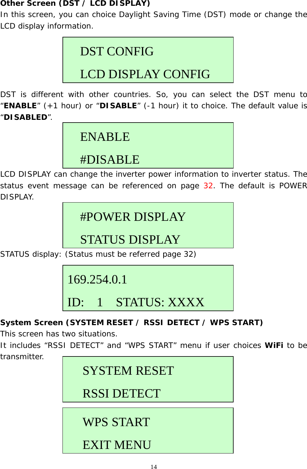  14Other Screen (DST / LCD DISPLAY) In this screen, you can choice Daylight Saving Time (DST) mode or change the LCD display information.      DST is different with other countries. So, you can select the DST menu to “ENABLE” (+1 hour) or “DISABLE” (-1 hour) it to choice. The default value is “DISABLED”.     LCD DISPLAY can change the inverter power information to inverter status. The status event message can be referenced on page 32. The default is POWER DISPLAY.     STATUS display: (Status must be referred page 32)       System Screen (SYSTEM RESET / RSSI DETECT / WPS START) This screen has two situations.  It includes “RSSI DETECT” and “WPS START” menu if user choices WiFi to be transmitter.            ENABLE #DISABLE  DST CONFIG LCD DISPLAY CONFIG   #POWER DISPLAY STATUS DISPLAY169.254.0.1 ID:  1  STATUS: XXXXSYSTEM RESET  RSSI DETECTWPS START  EXIT MENU