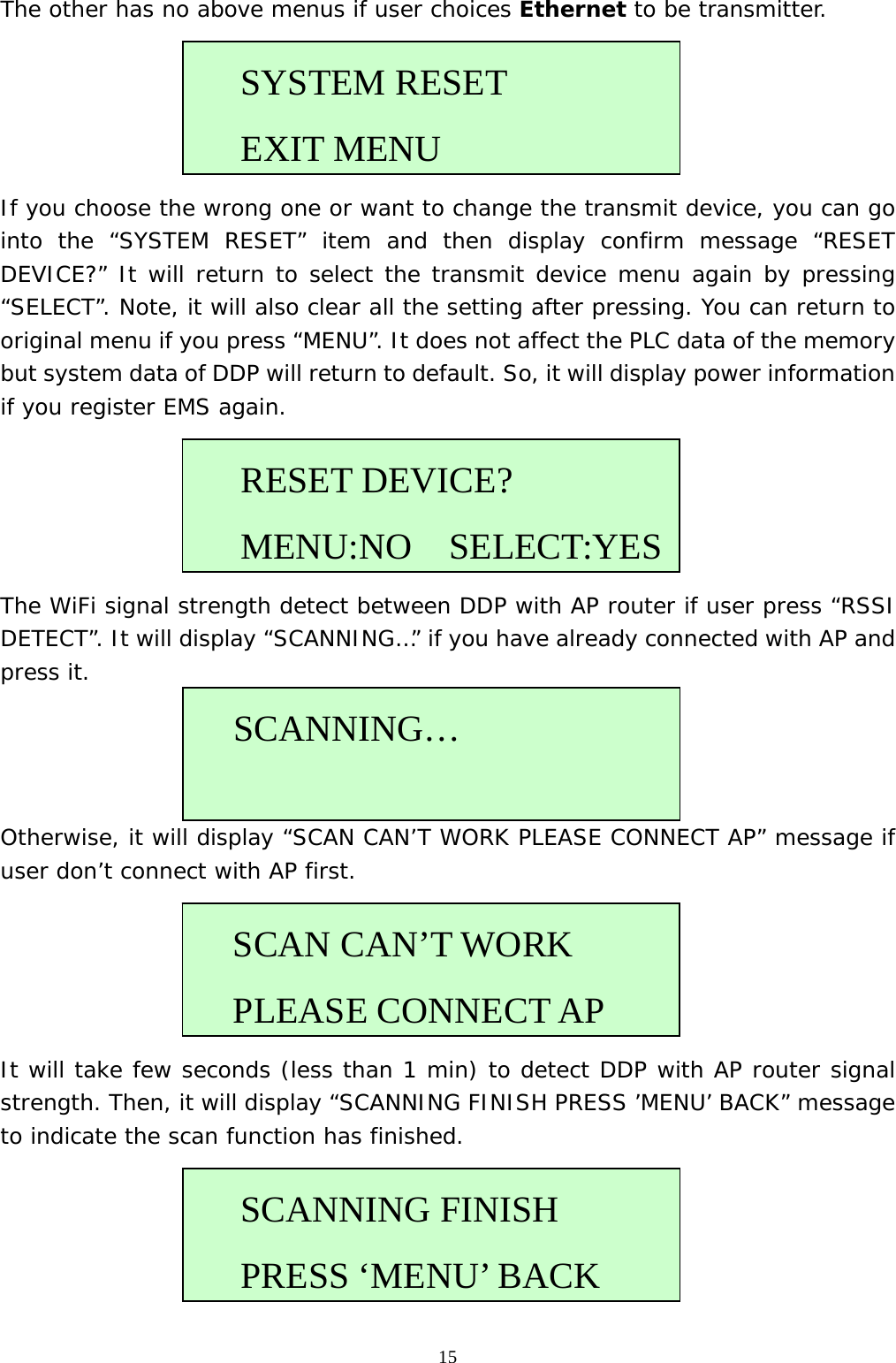  15The other has no above menus if user choices Ethernet to be transmitter.       If you choose the wrong one or want to change the transmit device, you can go into the “SYSTEM RESET” item and then display confirm message “RESET DEVICE?” It will return to select the transmit device menu again by pressing “SELECT”. Note, it will also clear all the setting after pressing. You can return to original menu if you press “MENU”. It does not affect the PLC data of the memory but system data of DDP will return to default. So, it will display power information if you register EMS again.      The WiFi signal strength detect between DDP with AP router if user press “RSSI DETECT”. It will display “SCANNING…” if you have already connected with AP and press it.     Otherwise, it will display “SCAN CAN’T WORK PLEASE CONNECT AP” message if user don’t connect with AP first.      It will take few seconds (less than 1 min) to detect DDP with AP router signal strength. Then, it will display “SCANNING FINISH PRESS ’MENU’ BACK” message to indicate the scan function has finished.       RESET DEVICE? MENU:NO  SELECT:YES   SCANNING…  SCANNING FINISH  PRESS ‘MENU’ BACKSYSTEM RESET  EXIT MENU  SCAN CAN’T WORK PLEASE CONNECT AP