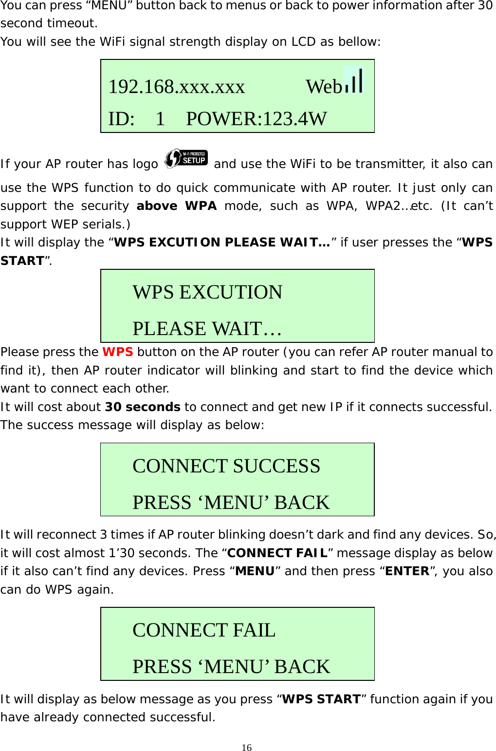  16You can press “MENU” button back to menus or back to power information after 30 second timeout. You will see the WiFi signal strength display on LCD as bellow:      If your AP router has logo   and use the WiFi to be transmitter, it also can use the WPS function to do quick communicate with AP router. It just only can support the security above WPA mode, such as WPA, WPA2…etc. (It can’t support WEP serials.) It will display the “WPS EXCUTION PLEASE WAIT…” if user presses the “WPS START”.     Please press the WPS button on the AP router (you can refer AP router manual to find it), then AP router indicator will blinking and start to find the device which want to connect each other. It will cost about 30 seconds to connect and get new IP if it connects successful. The success message will display as below:      It will reconnect 3 times if AP router blinking doesn’t dark and find any devices. So, it will cost almost 1’30 seconds. The “CONNECT FAIL” message display as below if it also can’t find any devices. Press “MENU” and then press “ENTER”, you also can do WPS again.      It will display as below message as you press “WPS START” function again if you have already connected successful. 192.168.xxx.xxx      Web  ID:  1  POWER:123.4WWPS EXCUTION  PLEASE WAIT…CONNECT SUCCESS  PRESS ‘MENU’ BACKCONNECT FAIL  PRESS ‘MENU’ BACK