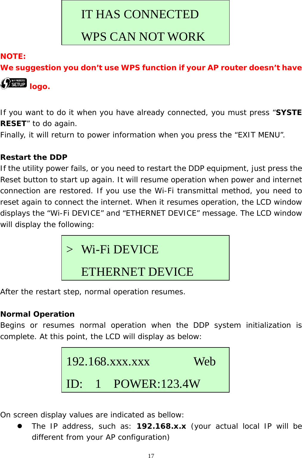  17     NOTE: We suggestion you don’t use WPS function if your AP router doesn’t have  logo.  If you want to do it when you have already connected, you must press “SYSTE RESET” to do again. Finally, it will return to power information when you press the “EXIT MENU”.  Restart the DDP If the utility power fails, or you need to restart the DDP equipment, just press the Reset button to start up again. It will resume operation when power and internet connection are restored. If you use the Wi-Fi transmittal method, you need to reset again to connect the internet. When it resumes operation, the LCD window displays the “Wi-Fi DEVICE” and “ETHERNET DEVICE” message. The LCD window will display the following:      After the restart step, normal operation resumes.  Normal Operation Begins or resumes normal operation when the DDP system initialization is complete. At this point, the LCD will display as below:       On screen display values are indicated as bellow: z The IP address, such as: 192.168.x.x (your actual local IP will be different from your AP configuration) &gt; Wi-Fi DEVICE    ETHERNET DEVICE192.168.xxx.xxx       Web ID:  1  POWER:123.4WIT HAS CONNECTED   WPS CAN NOT WORK