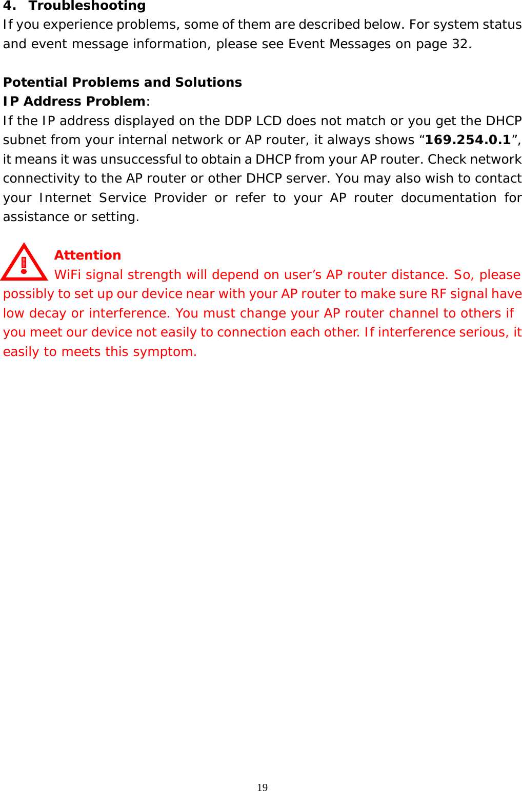  194.  Troubleshooting If you experience problems, some of them are described below. For system status and event message information, please see Event Messages on page 32.  Potential Problems and Solutions IP Address Problem:  If the IP address displayed on the DDP LCD does not match or you get the DHCP subnet from your internal network or AP router, it always shows “169.254.0.1”, it means it was unsuccessful to obtain a DHCP from your AP router. Check network connectivity to the AP router or other DHCP server. You may also wish to contact your Internet Service Provider or refer to your AP router documentation for assistance or setting.  Attention     WiFi signal strength will depend on user’s AP router distance. So, please possibly to set up our device near with your AP router to make sure RF signal have low decay or interference. You must change your AP router channel to others if you meet our device not easily to connection each other. If interference serious, it easily to meets this symptom.                      