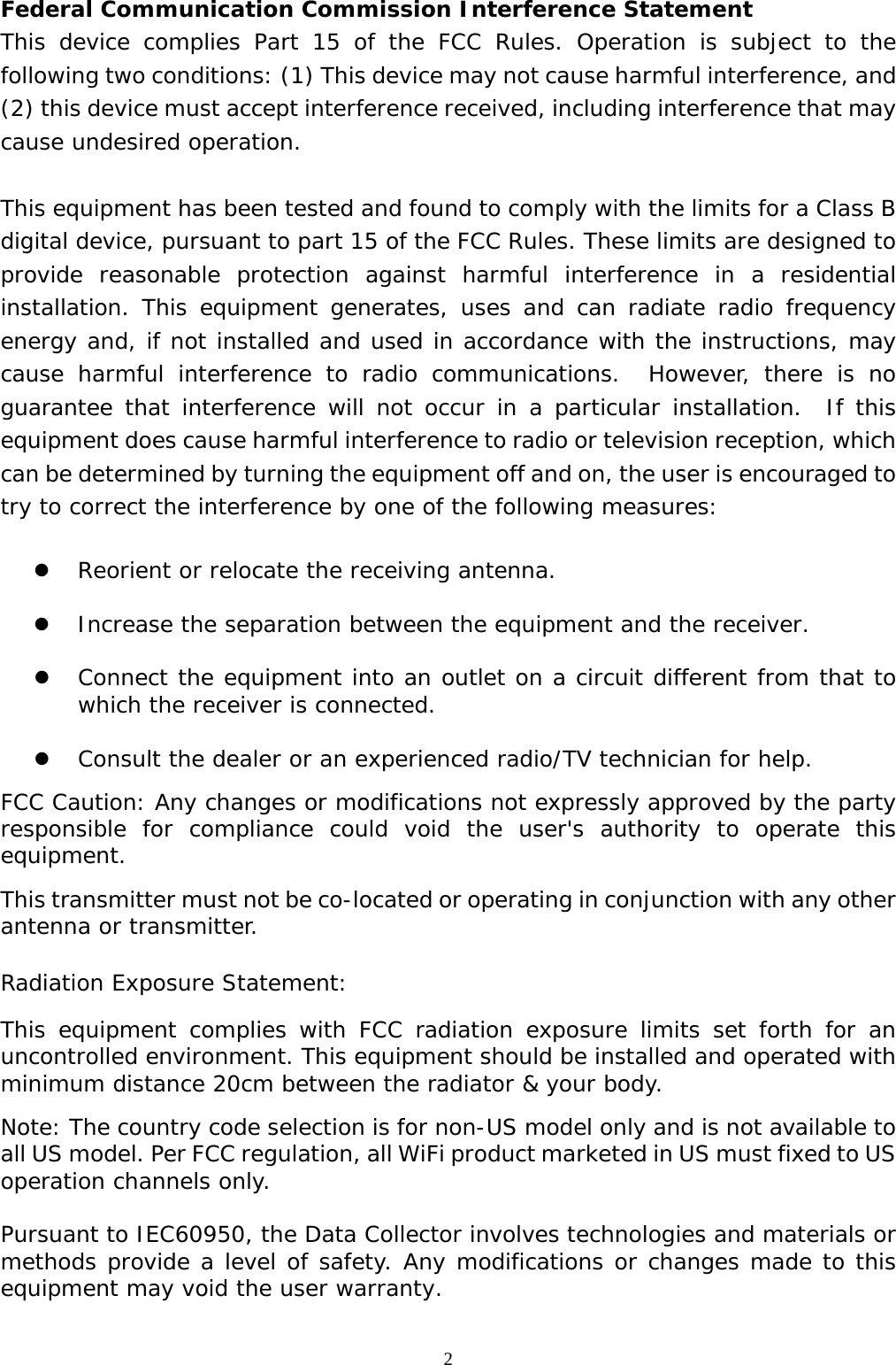  2Federal Communication Commission Interference Statement This device complies Part 15 of the FCC Rules. Operation is subject to the following two conditions: (1) This device may not cause harmful interference, and (2) this device must accept interference received, including interference that may cause undesired operation.  This equipment has been tested and found to comply with the limits for a Class B digital device, pursuant to part 15 of the FCC Rules. These limits are designed to provide reasonable protection against harmful interference in a residential installation. This equipment generates, uses and can radiate radio frequency energy and, if not installed and used in accordance with the instructions, may cause harmful interference to radio communications.  However, there is no guarantee that interference will not occur in a particular installation.  If this equipment does cause harmful interference to radio or television reception, which can be determined by turning the equipment off and on, the user is encouraged to try to correct the interference by one of the following measures:    z Reorient or relocate the receiving antenna.  z Increase the separation between the equipment and the receiver.  z Connect the equipment into an outlet on a circuit different from that to which the receiver is connected.  z Consult the dealer or an experienced radio/TV technician for help. FCC Caution: Any changes or modifications not expressly approved by the party responsible for compliance could void the user&apos;s authority to operate this equipment. This transmitter must not be co-located or operating in conjunction with any other antenna or transmitter.  Radiation Exposure Statement: This equipment complies with FCC radiation exposure limits set forth for an uncontrolled environment. This equipment should be installed and operated with minimum distance 20cm between the radiator &amp; your body. Note: The country code selection is for non-US model only and is not available to all US model. Per FCC regulation, all WiFi product marketed in US must fixed to US operation channels only.  Pursuant to IEC60950, the Data Collector involves technologies and materials or methods provide a level of safety. Any modifications or changes made to this equipment may void the user warranty. 