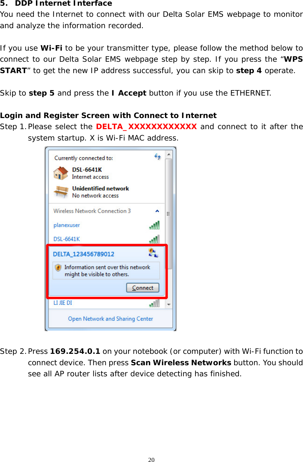  205.  DDP Internet Interface  You need the Internet to connect with our Delta Solar EMS webpage to monitor and analyze the information recorded.  If you use Wi-Fi to be your transmitter type, please follow the method below to connect to our Delta Solar EMS webpage step by step. If you press the “WPS START” to get the new IP address successful, you can skip to step 4 operate.   Skip to step 5 and press the I Accept button if you use the ETHERNET.  Login and Register Screen with Connect to Internet Step 1. Please select the DELTA_XXXXXXXXXXXX and connect to it after the system startup. X is Wi-Fi MAC address.   Step 2. Press 169.254.0.1 on your notebook (or computer) with Wi-Fi function to connect device. Then press Scan Wireless Networks button. You should see all AP router lists after device detecting has finished. 