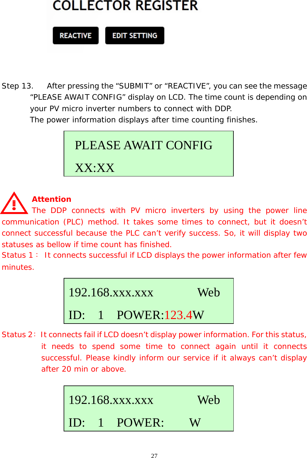  27   Step 13. After pressing the “SUBMIT” or “REACTIVE”, you can see the message “PLEASE AWAIT CONFIG” display on LCD. The time count is depending on your PV micro inverter numbers to connect with DDP. The power information displays after time counting finishes.       Attention     The DDP connects with PV micro inverters by using the power line communication (PLC) method. It takes some times to connect, but it doesn’t connect successful because the PLC can’t verify success. So, it will display two statuses as bellow if time count has finished. Status 1： It connects successful if LCD displays the power information after few minutes.      Status 2：  It connects fail if LCD doesn’t display power information. For this status, it needs to spend some time to connect again until it connects successful. Please kindly inform our service if it always can’t display after 20 min or above.        PLEASE AWAIT CONFIG  XX:XX192.168.xxx.xxx       Web ID:  1  POWER:123.4W192.168.xxx.xxx       Web ID:  1  POWER:    W