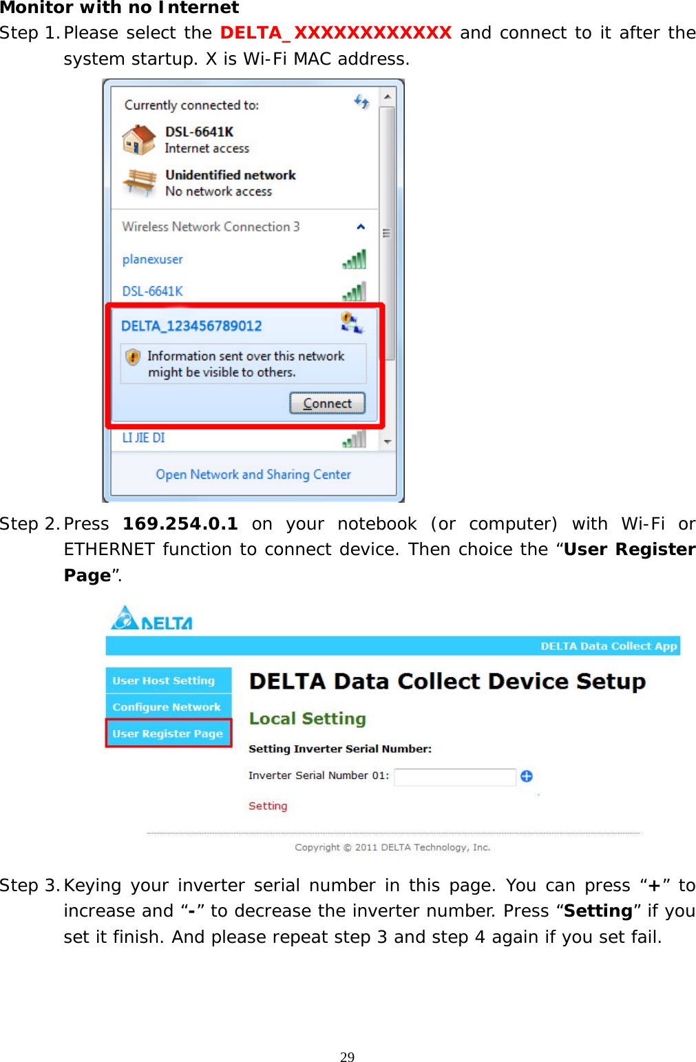  29Monitor with no Internet Step 1. Please select the DELTA_XXXXXXXXXXXX and connect to it after the system startup. X is Wi-Fi MAC address.  Step 2. Press  169.254.0.1 on your notebook (or computer) with Wi-Fi or ETHERNET function to connect device. Then choice the “User Register Page”.  Step 3. Keying your inverter serial number in this page. You can press “+” to increase and “-” to decrease the inverter number. Press “Setting” if you set it finish. And please repeat step 3 and step 4 again if you set fail. 