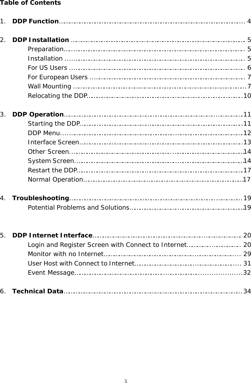  3Table of Contents  1. DDP Function…………………………………………………………………………………………….... 4  2. DDP Installation …………………………………………………………………………………………. 5 Preparation…..……………………………………………………………………………………….. 5 Installation ....……………………………………………………………………………………….. 5 For US Users ..……………………………………………………………………………………….. 6 For European Users ..…………………………………………………………………………….. 7    Wall Mounting ………………………………………………………………………………………… 7    Relocating the DDP………………………………………………………………………………..10  3. DDP Operation……………………………………………………………………………..…………….11 Starting the DDP………………………………….………………………………………………..11 DDP Menu....……………………………………………………..………………………………….12 Interface Screen………………………………….………………………………………………..13 Other Screen.…………………………………………………..……………………………………14 System Screen.…………………………………………………..…………………………………14 Restart the DDP………………………………….………………………………………………….17 Normal Operation……………………………….…………………………………………………17  4. Troubleshooting…………………………………………………………………………..…………… 19 Potential Problems and Solutions……………………….…………………………………19   5. DDP Internet Interface………………………………………………………..…………………. 20 Login and Register Screen with Connect to Internet…………..…………….. 20 Monitor with no Internet……………………………………………..…………………..... 29 User Host with Connect to Internet……………………………..…………………..... 31 Event Message……………………………………………..……………….....................32  6. Technical Data…………………………………………………………………………………………… 34         