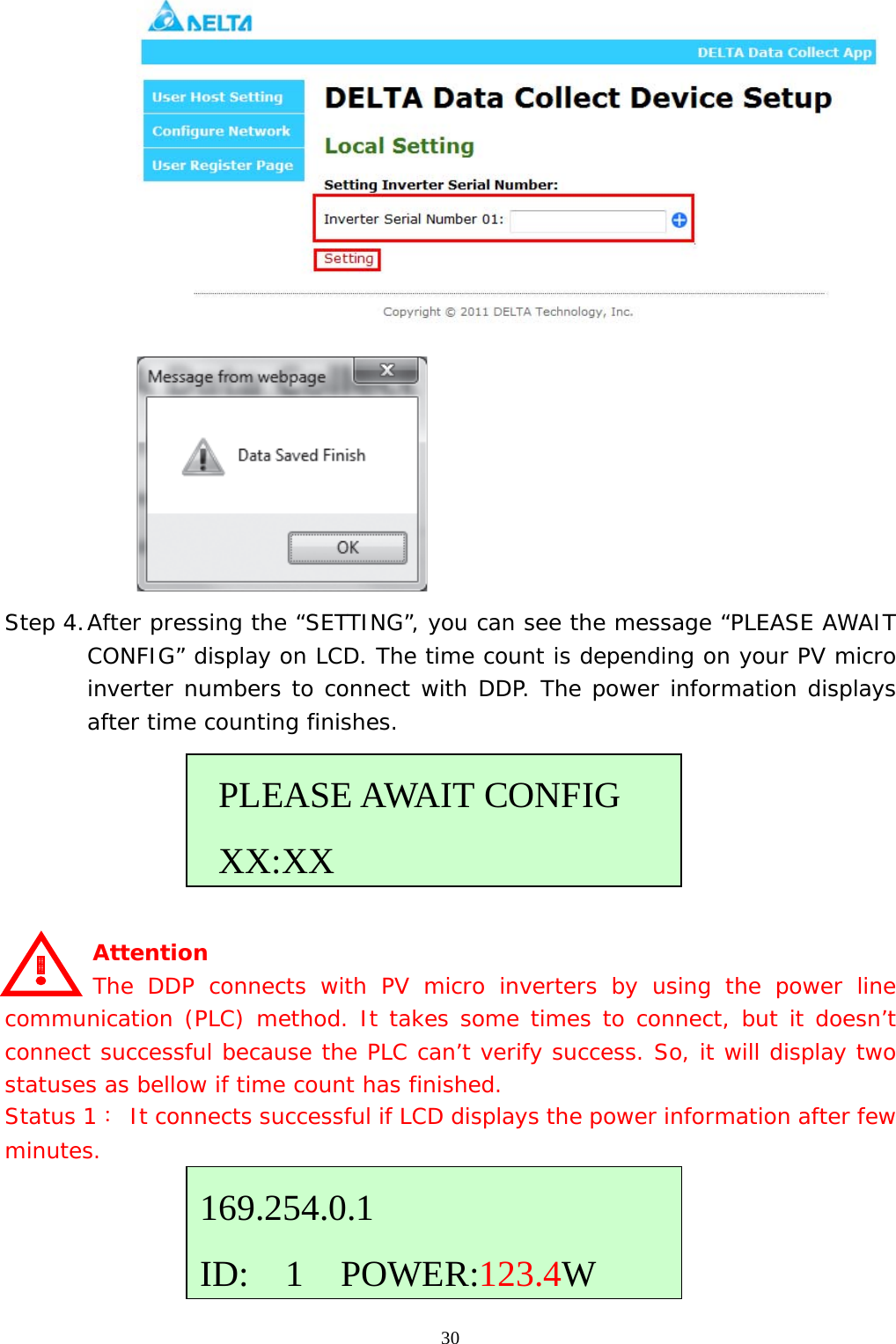  30  Step 4. After pressing the “SETTING”, you can see the message “PLEASE AWAIT CONFIG” display on LCD. The time count is depending on your PV micro inverter numbers to connect with DDP. The power information displays after time counting finishes.       Attention     The DDP connects with PV micro inverters by using the power line communication (PLC) method. It takes some times to connect, but it doesn’t connect successful because the PLC can’t verify success. So, it will display two statuses as bellow if time count has finished. Status 1： It connects successful if LCD displays the power information after few minutes.      PLEASE AWAIT CONFIG  XX:XX169.254.0.1 ID:  1  POWER:123.4W