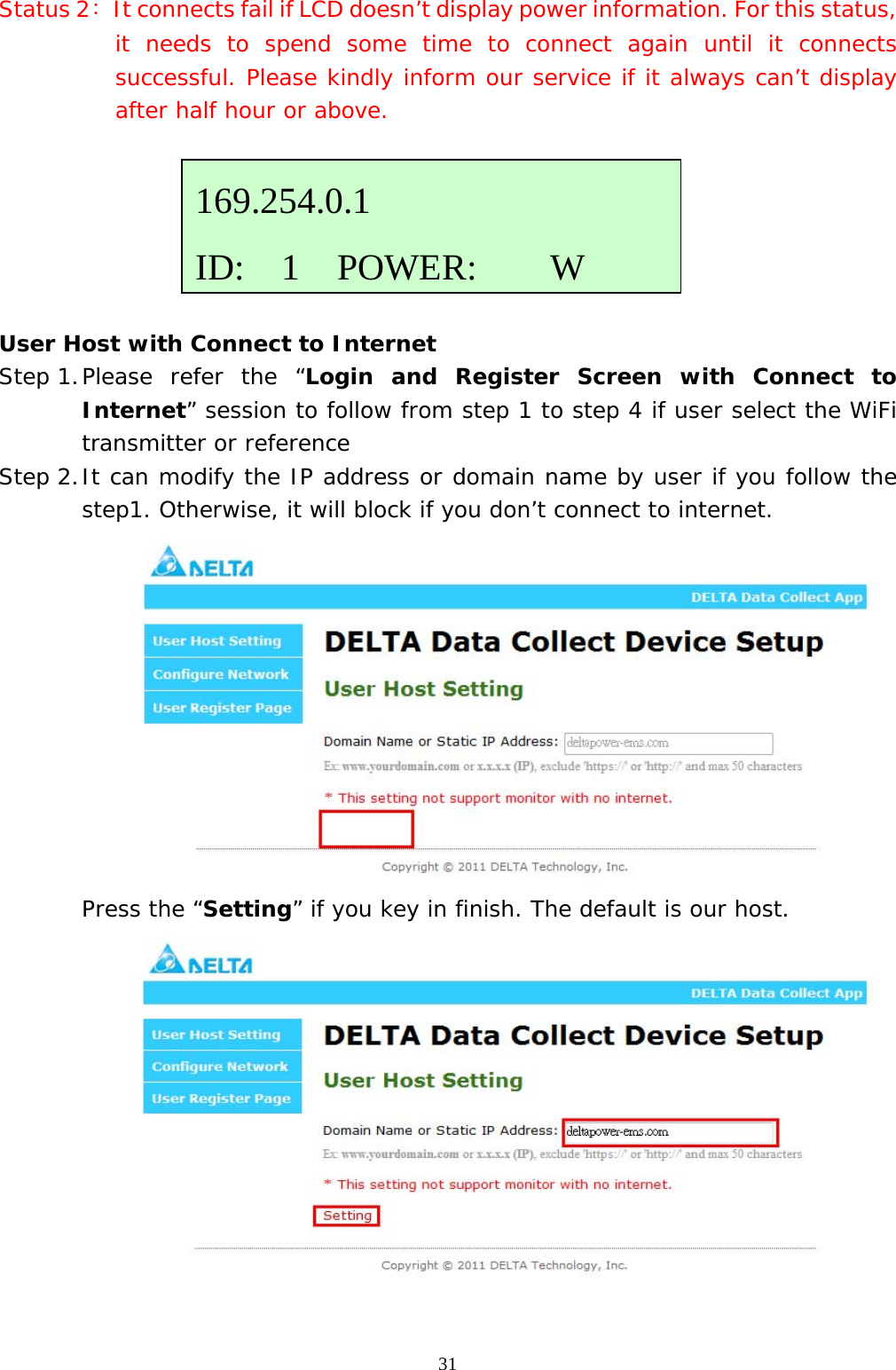  31Status 2：  It connects fail if LCD doesn’t display power information. For this status, it needs to spend some time to connect again until it connects successful. Please kindly inform our service if it always can’t display after half hour or above.       User Host with Connect to Internet Step 1. Please refer the “Login and Register Screen with Connect to Internet” session to follow from step 1 to step 4 if user select the WiFi transmitter or reference  Step 2. It can modify the IP address or domain name by user if you follow the step1. Otherwise, it will block if you don’t connect to internet.   Press the “Setting” if you key in finish. The default is our host.   169.254.0.1 ID:  1  POWER:    W