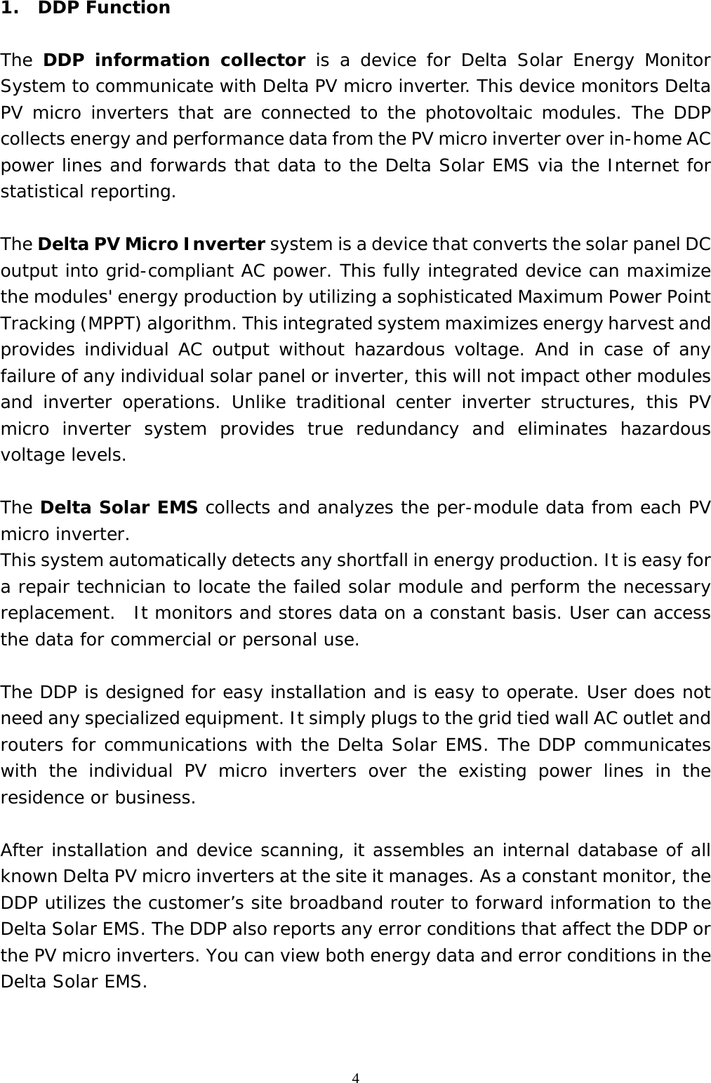  41. DDP Function  The  DDP information collector is a device for Delta Solar Energy Monitor System to communicate with Delta PV micro inverter. This device monitors Delta PV micro inverters that are connected to the photovoltaic modules. The DDP collects energy and performance data from the PV micro inverter over in-home AC power lines and forwards that data to the Delta Solar EMS via the Internet for statistical reporting.  The Delta PV Micro Inverter system is a device that converts the solar panel DC output into grid-compliant AC power. This fully integrated device can maximize the modules&apos; energy production by utilizing a sophisticated Maximum Power Point Tracking (MPPT) algorithm. This integrated system maximizes energy harvest and provides individual AC output without hazardous voltage. And in case of any failure of any individual solar panel or inverter, this will not impact other modules and inverter operations. Unlike traditional center inverter structures, this PV micro inverter system provides true redundancy and eliminates hazardous voltage levels.   The Delta Solar EMS collects and analyzes the per-module data from each PV micro inverter. This system automatically detects any shortfall in energy production. It is easy for a repair technician to locate the failed solar module and perform the necessary replacement.  It monitors and stores data on a constant basis. User can access the data for commercial or personal use.   The DDP is designed for easy installation and is easy to operate. User does not need any specialized equipment. It simply plugs to the grid tied wall AC outlet and routers for communications with the Delta Solar EMS. The DDP communicates with the individual PV micro inverters over the existing power lines in the residence or business.  After installation and device scanning, it assembles an internal database of all known Delta PV micro inverters at the site it manages. As a constant monitor, the DDP utilizes the customer’s site broadband router to forward information to the Delta Solar EMS. The DDP also reports any error conditions that affect the DDP or the PV micro inverters. You can view both energy data and error conditions in the Delta Solar EMS.   