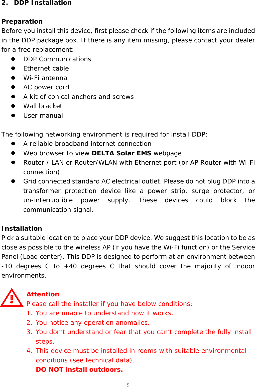  52.  DDP Installation  Preparation Before you install this device, first please check if the following items are included in the DDP package box. If there is any item missing, please contact your dealer for a free replacement: z DDP Communications z Ethernet cable z Wi-Fi antenna z AC power cord z A kit of conical anchors and screws z Wall bracket z User manual  The following networking environment is required for install DDP: z A reliable broadband internet connection z Web browser to view DELTA Solar EMS webpage  z Router / LAN or Router/WLAN with Ethernet port (or AP Router with Wi-Fi connection) z Grid connected standard AC electrical outlet. Please do not plug DDP into a transformer protection device like a power strip, surge protector, or un-interruptible power supply. These devices could block the communication signal.  Installation Pick a suitable location to place your DDP device. We suggest this location to be as close as possible to the wireless AP (if you have the Wi-Fi function) or the Service Panel (Load center). This DDP is designed to perform at an environment between -10 degrees C to +40 degrees C that should cover the majority of indoor environments.  Attention Please call the installer if you have below conditions: 1. You are unable to understand how it works. 2. You notice any operation anomalies. 3. You don’t understand or fear that you can’t complete the fully install steps. 4. This device must be installed in rooms with suitable environmental conditions (see technical data).  DO NOT install outdoors. 