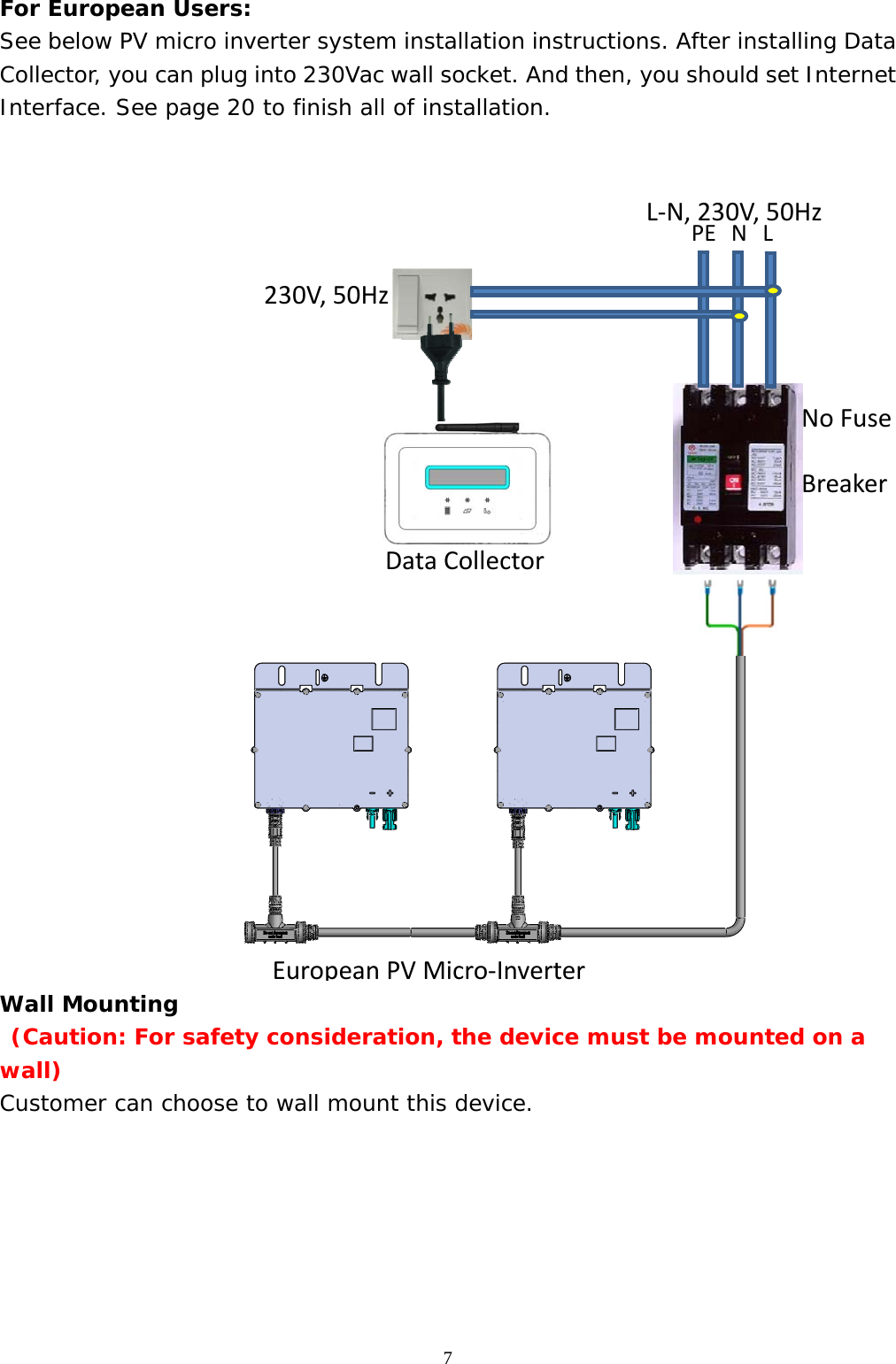  7For European Users: See below PV micro inverter system installation instructions. After installing Data Collector, you can plug into 230Vac wall socket. And then, you should set Internet Interface. See page 20 to finish all of installation.    Wall Mounting   (Caution: For safety consideration, the device must be mounted on a wall) Customer can choose to wall mount this device.        DataCollector PELNL‐N,230V,50Hz230V,50HzNoFuseBreakerEuropean PVMicro‐Inverter