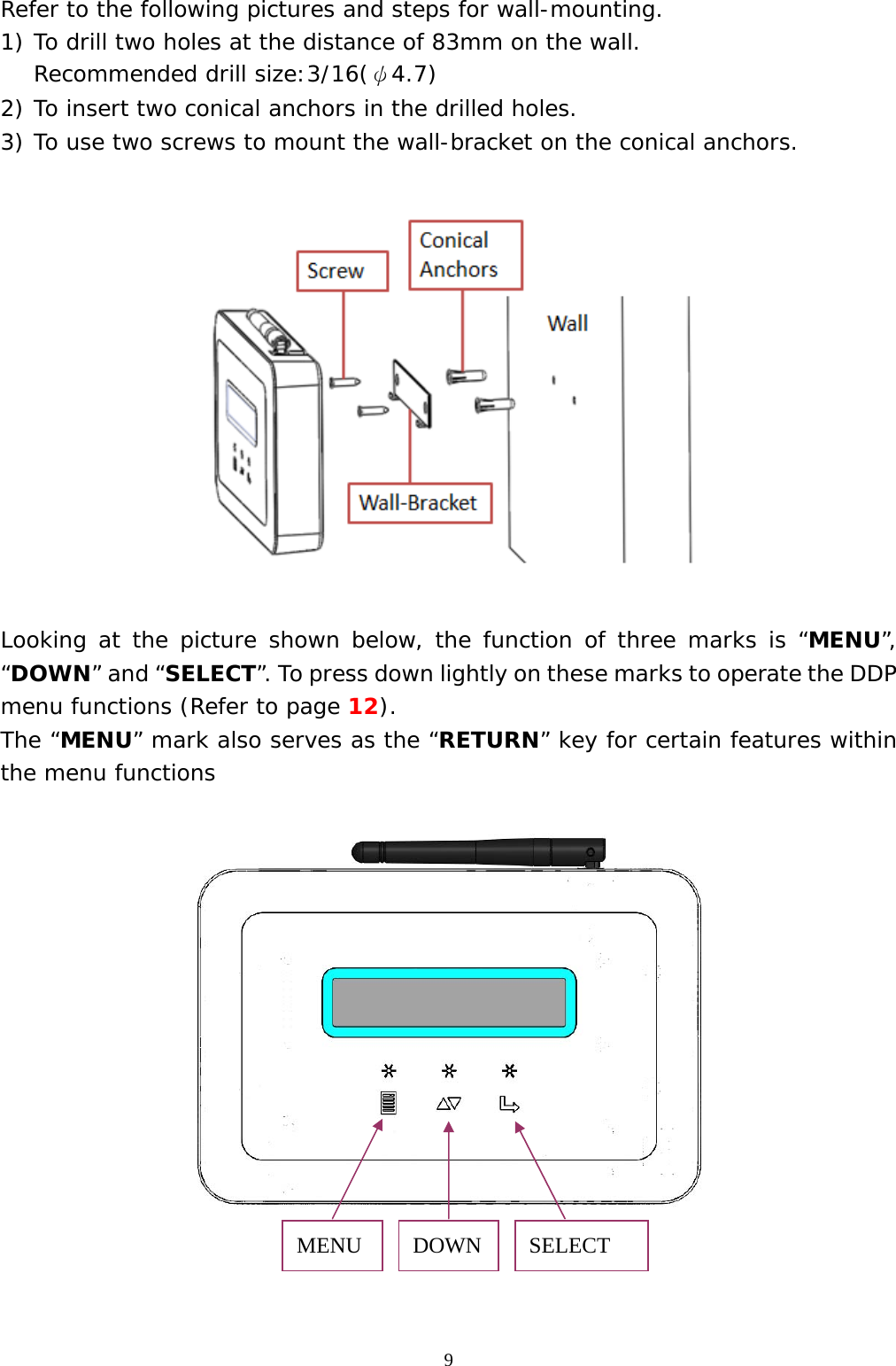  9Refer to the following pictures and steps for wall-mounting. 1) To drill two holes at the distance of 83mm on the wall. Recommended drill size:3/16(ψ4.7) 2) To insert two conical anchors in the drilled holes. 3) To use two screws to mount the wall-bracket on the conical anchors.    Looking at the picture shown below, the function of three marks is “MENU”, “DOWN” and “SELECT”. To press down lightly on these marks to operate the DDP menu functions (Refer to page 12). The “MENU” mark also serves as the “RETURN” key for certain features within the menu functions       MENU  DOWN  SELECT  