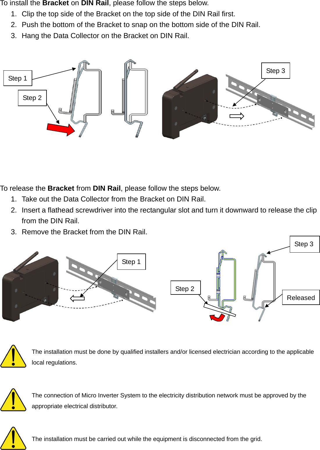 To install the Bracket on DIN Rail, please follow the steps below. 1.  Clip the top side of the Bracket on the top side of the DIN Rail first. 2.  Push the bottom of the Bracket to snap on the bottom side of the DIN Rail. 3.  Hang the Data Collector on the Bracket on DIN Rail.              To release the Bracket from DIN Rail, please follow the steps below. 1.  Take out the Data Collector from the Bracket on DIN Rail. 2.  Insert a flathead screwdriver into the rectangular slot and turn it downward to release the clip from the DIN Rail. 3.  Remove the Bracket from the DIN Rail.     The installation must be done by qualified installers and/or licensed electrician according to the applicable local regulations.   The connection of Micro Inverter System to the electricity distribution network must be approved by the appropriate electrical distributor.   The installation must be carried out while the equipment is disconnected from the grid. Step 3 ReleasedStep 1StepStep 3Step 1 Step 2 Step 2