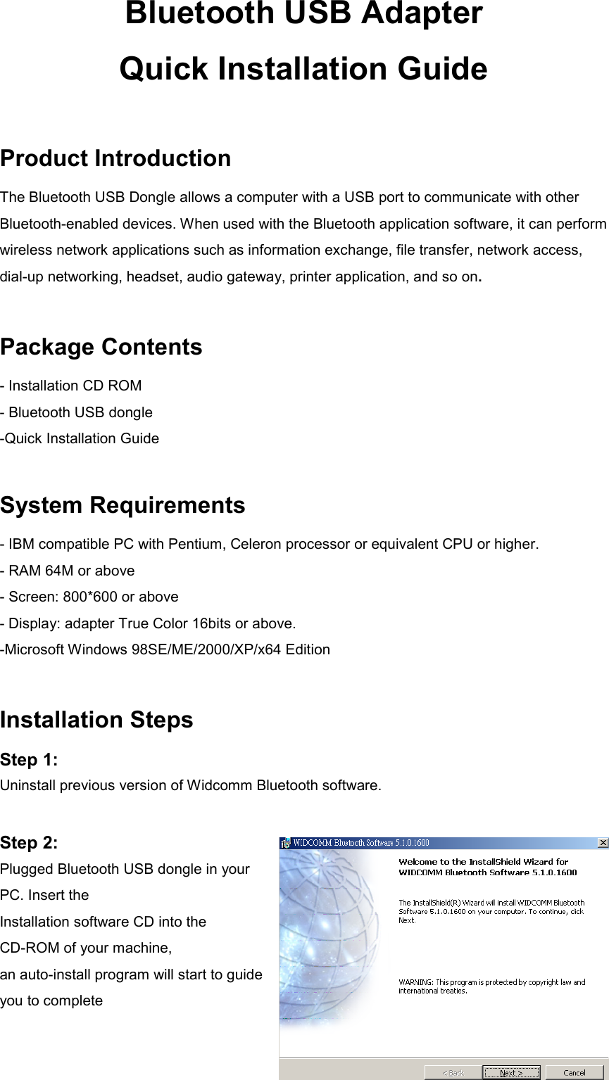 Bluetooth USB Adapter Quick Installation Guide  Product Introduction The Bluetooth USB Dongle allows a computer with a USB port to communicate with other Bluetooth-enabled devices. When used with the Bluetooth application software, it can perform wireless network applications such as information exchange, file transfer, network access, dial-up networking, headset, audio gateway, printer application, and so on.  Package Contents - Installation CD ROM - Bluetooth USB dongle -Quick Installation Guide  System Requirements - IBM compatible PC with Pentium, Celeron processor or equivalent CPU or higher. - RAM 64M or above - Screen: 800*600 or above - Display: adapter True Color 16bits or above. -Microsoft Windows 98SE/ME/2000/XP/x64 Edition  Installation Steps Step 1:   Uninstall previous version of Widcomm Bluetooth software.  Step 2:   Plugged Bluetooth USB dongle in your PC. Insert the   Installation software CD into the CD-ROM of your machine, an auto-install program will start to guide you to complete   