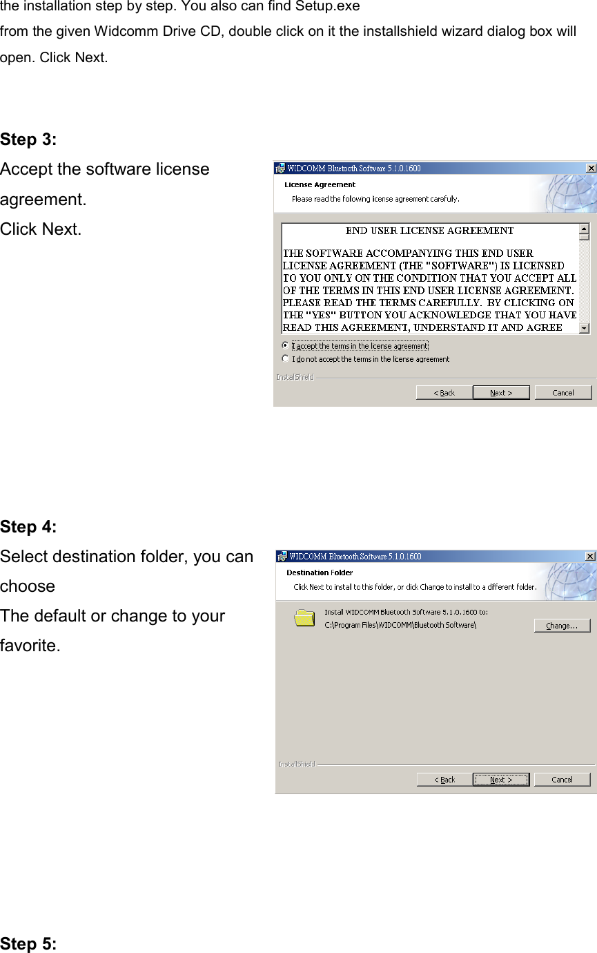 the installation step by step. You also can find Setup.exe   from the given Widcomm Drive CD, double click on it the installshield wizard dialog box will open. Click Next.     Step 3: Accept the software license agreement. Click Next.          Step 4: Select destination folder, you can choose  The default or change to your favorite.          Step 5: 