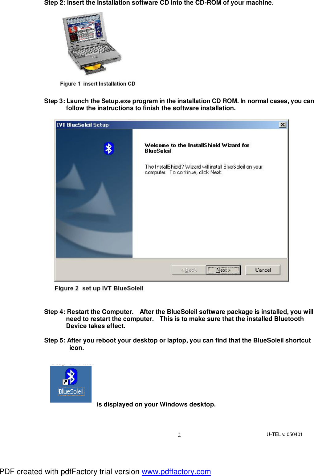 U-TEL v. 050401 2Step 2: Insert the Installation software CD into the CD-ROM of your machine.  Step 3: Launch the Setup.exe program in the installation CD ROM. In normal cases, you can follow the instructions to finish the software installation.    Step 4: Restart the Computer.  After the BlueSoleil software package is installed, you will  need to restart the computer.  This is to make sure that the installed Bluetooth Device takes effect.  Step 5: After you reboot your desktop or laptop, you can find that the BlueSoleil shortcut icon.    is displayed on your Windows desktop.   PDF created with pdfFactory trial version www.pdffactory.com