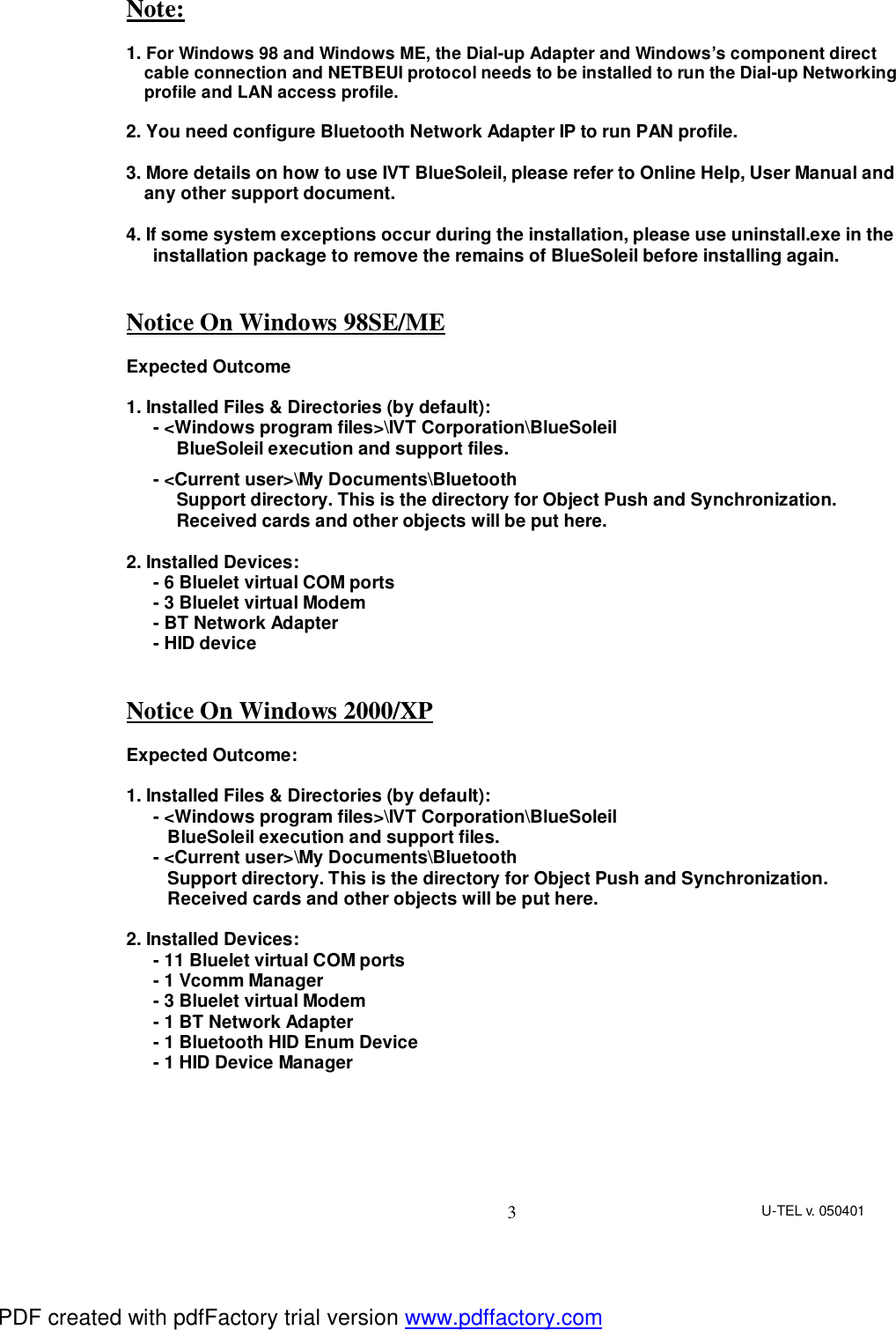 U-TEL v. 050401 3 Note:  1. For Windows 98 and Windows ME, the Dial-up Adapter and Windows’s component direct cable connection and NETBEUI protocol needs to be installed to run the Dial-up Networking profile and LAN access profile.  2. You need configure Bluetooth Network Adapter IP to run PAN profile.  3. More details on how to use IVT BlueSoleil, please refer to Online Help, User Manual and any other support document.  4. If some system exceptions occur during the installation, please use uninstall.exe in the installation package to remove the remains of BlueSoleil before installing again.   Notice On Windows 98SE/ME  Expected Outcome  1. Installed Files &amp; Directories (by default): - &lt;Windows program files&gt;\IVT Corporation\BlueSoleil BlueSoleil execution and support files. - &lt;Current user&gt;\My Documents\Bluetooth Support directory. This is the directory for Object Push and Synchronization. Received cards and other objects will be put here.  2. Installed Devices: - 6 Bluelet virtual COM ports - 3 Bluelet virtual Modem - BT Network Adapter - HID device   Notice On Windows 2000/XP  Expected Outcome:  1. Installed Files &amp; Directories (by default): - &lt;Windows program files&gt;\IVT Corporation\BlueSoleil BlueSoleil execution and support files. - &lt;Current user&gt;\My Documents\Bluetooth Support directory. This is the directory for Object Push and Synchronization. Received cards and other objects will be put here.  2. Installed Devices: - 11 Bluelet virtual COM ports - 1 Vcomm Manager - 3 Bluelet virtual Modem - 1 BT Network Adapter - 1 Bluetooth HID Enum Device - 1 HID Device Manager    PDF created with pdfFactory trial version www.pdffactory.com