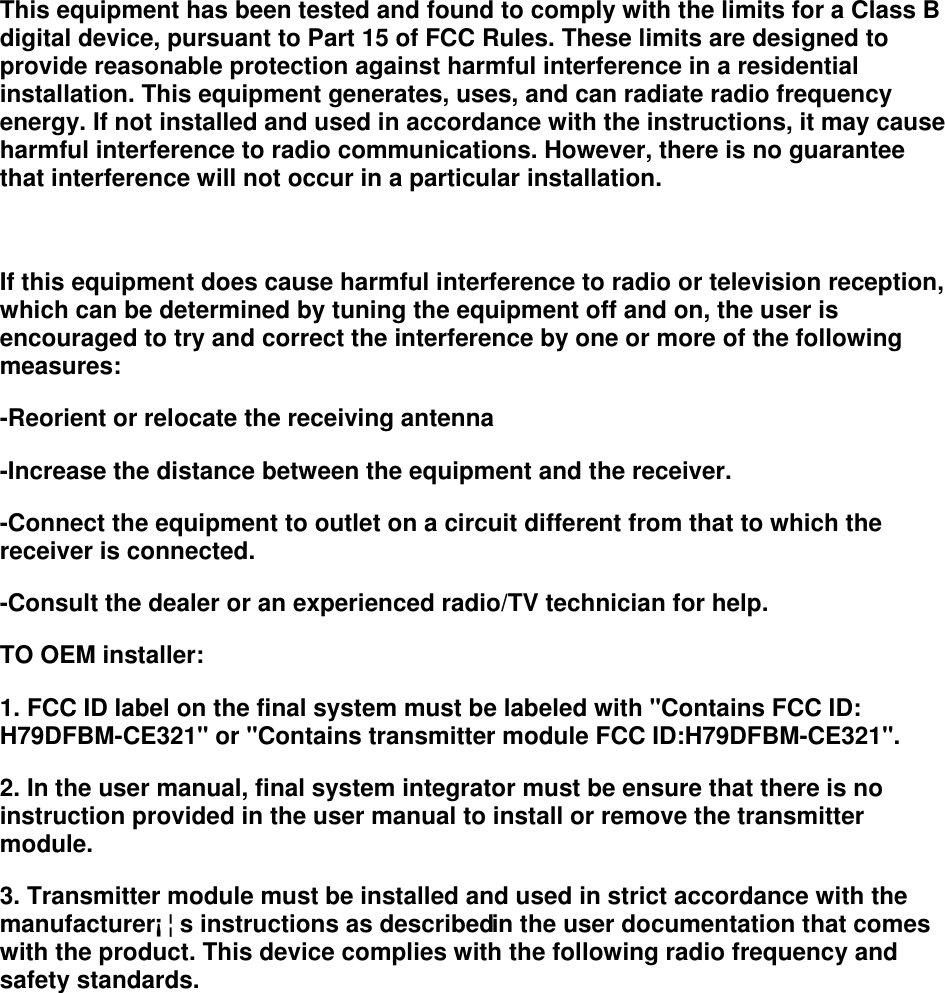 This equipment has been tested and found to comply with the limits for a Class B digital device, pursuant to Part 15 of FCC Rules. These limits are designed to provide reasonable protection against harmful interference in a residential installation. This equipment generates, uses, and can radiate radio frequency energy. If not installed and used in accordance with the instructions, it may cause harmful interference to radio communications. However, there is no guarantee that interference will not occur in a particular installation.  If this equipment does cause harmful interference to radio or television reception, which can be determined by tuning the equipment off and on, the user is encouraged to try and correct the interference by one or more of the following measures:  -Reorient or relocate the receiving antenna  -Increase the distance between the equipment and the receiver.  -Connect the equipment to outlet on a circuit different from that to which the receiver is connected.  -Consult the dealer or an experienced radio/TV technician for help.  TO OEM installer:  1. FCC ID label on the final system must be labeled with &quot;Contains FCC ID: H79DFBM-CE321&quot; or &quot;Contains transmitter module FCC ID:H79DFBM-CE321&quot;. 2. In the user manual, final system integrator must be ensure that there is no instruction provided in the user manual to install or remove the transmitter module. 3. Transmitter module must be installed and used in strict accordance with the manufacturer¡¦s instructions as described in the user documentation that comes with the product. This device complies with the following radio frequency and safety standards. 