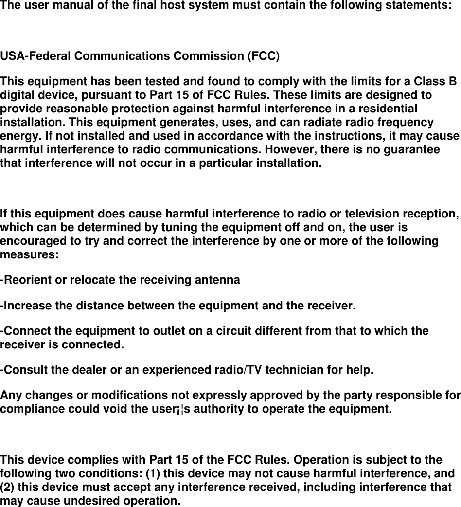  The user manual of the final host system must contain the following statements:   USA-Federal Communications Commission (FCC)   This equipment has been tested and found to comply with the limits for a Class B digital device, pursuant to Part 15 of FCC Rules. These limits are designed to provide reasonable protection against harmful interference in a residential installation. This equipment generates, uses, and can radiate radio frequency energy. If not installed and used in accordance with the instructions, it may cause harmful interference to radio communications. However, there is no guarantee that interference will not occur in a particular installation.  If this equipment does cause harmful interference to radio or television reception, which can be determined by tuning the equipment off and on, the user is encouraged to try and correct the interference by one or more of the following measures:  -Reorient or relocate the receiving antenna  -Increase the distance between the equipment and the receiver.  -Connect the equipment to outlet on a circuit different from that to which the receiver is connected.  -Consult the dealer or an experienced radio/TV technician for help.  Any changes or modifications not expressly approved by the party responsible for compliance could void the user¡¦s authority to operate the equipment.  This device complies with Part 15 of the FCC Rules. Operation is subject to the following two conditions: (1) this device may not cause harmful interference, and (2) this device must accept any interference received, including interference that may cause undesired operation. 