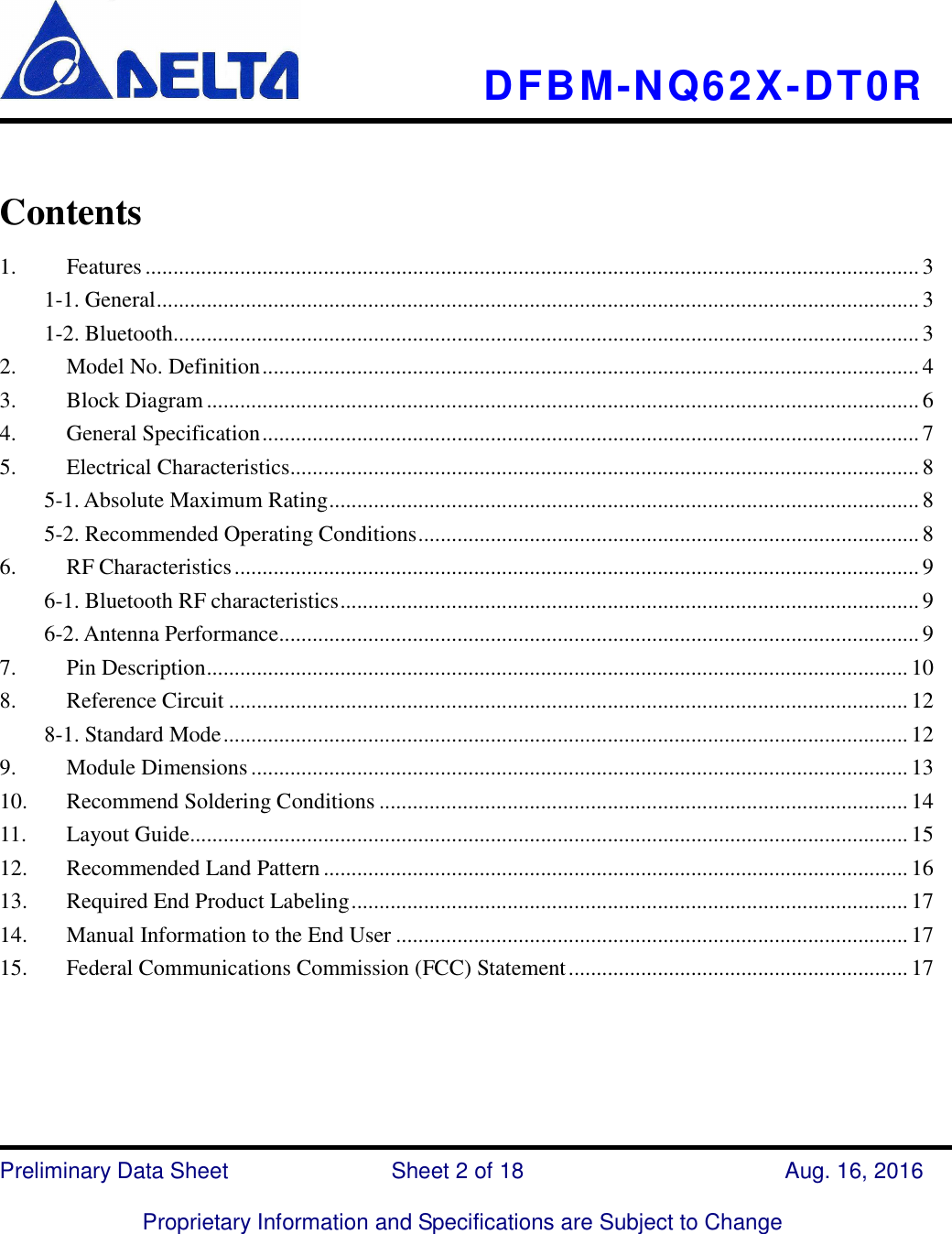     DFBM-NQ62X-DT0R   Preliminary Data Sheet                            Sheet 2 of 18      Aug. 16, 2016  Proprietary Information and Specifications are Subject to Change   Contents   1. Features ........................................................................................................................................... 3 1-1. General ......................................................................................................................................... 3 1-2. Bluetooth...................................................................................................................................... 3 2. Model No. Definition ...................................................................................................................... 4 3. Block Diagram ................................................................................................................................ 6 4. General Specification ...................................................................................................................... 7 5. Electrical Characteristics ................................................................................................................. 8 5-1. Absolute Maximum Rating .......................................................................................................... 8 5-2. Recommended Operating Conditions .......................................................................................... 8 6. RF Characteristics ........................................................................................................................... 9 6-1. Bluetooth RF characteristics ........................................................................................................ 9 6-2. Antenna Performance ................................................................................................................... 9 7. Pin Description .............................................................................................................................. 10 8. Reference Circuit .......................................................................................................................... 12 8-1. Standard Mode ........................................................................................................................... 12 9. Module Dimensions ...................................................................................................................... 13 10. Recommend Soldering Conditions ............................................................................................... 14 11. Layout Guide................................................................................................................................. 15 12. Recommended Land Pattern ......................................................................................................... 16 13. Required End Product Labeling .................................................................................................... 17 14. Manual Information to the End User ............................................................................................ 17 15. Federal Communications Commission (FCC) Statement ............................................................. 17    