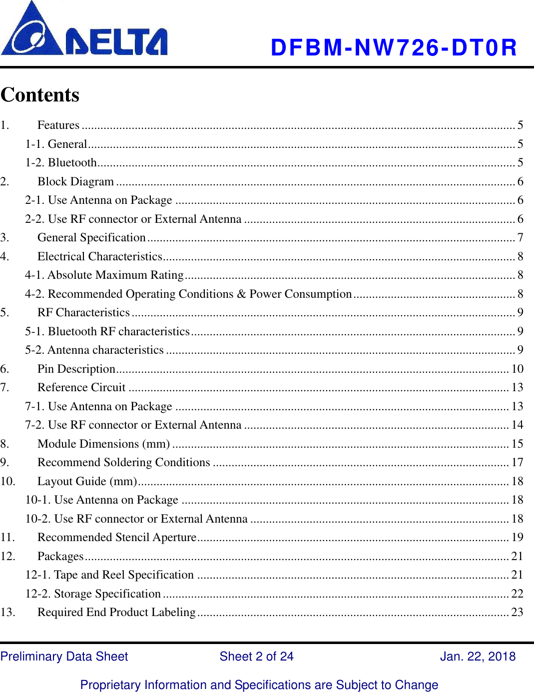     DFBM-NW726-DT0R   Preliminary Data Sheet               Sheet 2 of 24      Jan. 22, 2018  Proprietary Information and Specifications are Subject to Change  Contents   1. Features ........................................................................................................................................... 5 1-1. General ......................................................................................................................................... 5 1-2. Bluetooth...................................................................................................................................... 5 2. Block Diagram ................................................................................................................................ 6 2-1. Use Antenna on Package ............................................................................................................. 6 2-2. Use RF connector or External Antenna ....................................................................................... 6 3. General Specification ...................................................................................................................... 7 4. Electrical Characteristics ................................................................................................................. 8 4-1. Absolute Maximum Rating .......................................................................................................... 8 4-2. Recommended Operating Conditions &amp; Power Consumption .................................................... 8 5. RF Characteristics ........................................................................................................................... 9 5-1. Bluetooth RF characteristics ........................................................................................................ 9 5-2. Antenna characteristics ................................................................................................................ 9 6. Pin Description .............................................................................................................................. 10 7. Reference Circuit .......................................................................................................................... 13 7-1. Use Antenna on Package ........................................................................................................... 13 7-2. Use RF connector or External Antenna ..................................................................................... 14 8. Module Dimensions (mm) ............................................................................................................ 15 9. Recommend Soldering Conditions ............................................................................................... 17 10. Layout Guide (mm) ....................................................................................................................... 18 10-1. Use Antenna on Package ......................................................................................................... 18 10-2. Use RF connector or External Antenna ................................................................................... 18 11. Recommended Stencil Aperture .................................................................................................... 19 12. Packages ........................................................................................................................................ 21 12-1. Tape and Reel Specification .................................................................................................... 21 12-2. Storage Specification ............................................................................................................... 22 13. Required End Product Labeling .................................................................................................... 23 