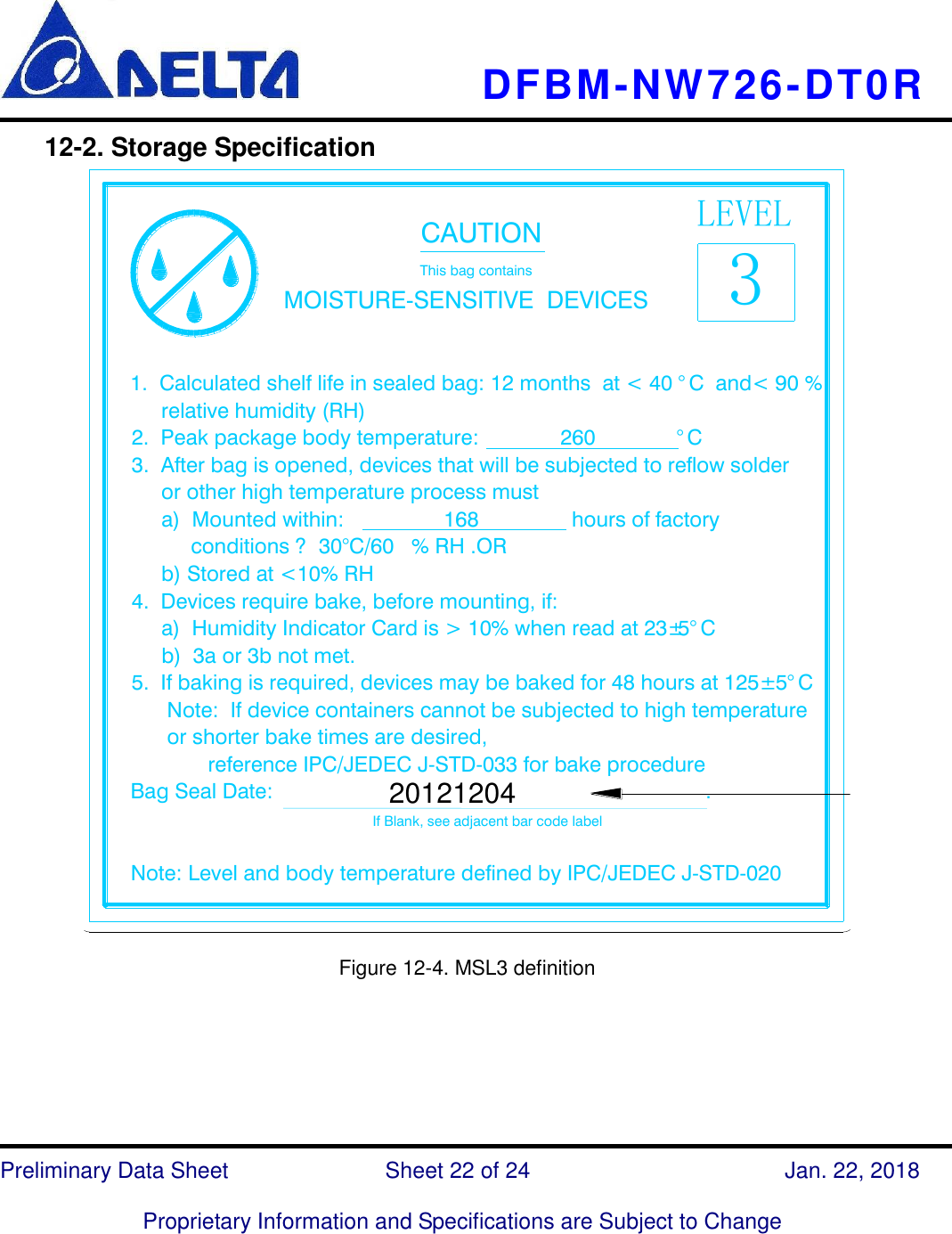     DFBM-NW726-DT0R   Preliminary Data Sheet               Sheet 22 of 24      Jan. 22, 2018  Proprietary Information and Specifications are Subject to Change  12-2. Storage Specification   LEVEL3                                      CAUTION                                      This bag contains                    MOISTURE-SENSITIVE  DEVICES1.  Calculated shelf life in sealed bag: 12 months  at &lt; 40 °C  and&lt; 90 %      relative humidity (RH)2.  Peak package body temperature:              260              °C3.  After bag is opened, devices that will be subjected to reflow solder     or other high temperature process must     a)  Mounted within:                 168                hours of factory           conditions ?  30°C/60 % RH .OR     b) Stored at &lt;10% RH4.  Devices require bake, before mounting, if:     a)  Humidity Indicator Card is &gt; 10% when read at 23±5°C     b)  3a or 3b not met.5.  If baking is required, devices may be baked for 48 hours at 125± 5°C      Note:  If device containers cannot be subjected to high temperature        or shorter bake times are desired,             reference IPC/JEDEC J-STD-033 for bake procedureBag Seal Date:                                                                          .                                                                                             If Blank, see adjacent bar code labelNote: Level and body temperature defined by IPC/JEDEC J-STD-02020121204 Note 7  Figure 12-4. MSL3 definition       