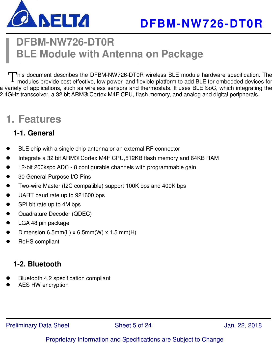     DFBM-NW726-DT0R   Preliminary Data Sheet               Sheet 5 of 24      Jan. 22, 2018  Proprietary Information and Specifications are Subject to Change  DFBM-NW726-DT0R BLE Module with Antenna on Package  his document describes the DFBM-NW726-DT0R wireless BLE module hardware specification. The modules provide cost effective, low power, and flexible platform to add BLE for embedded devices for a variety of applications, such as wireless sensors and thermostats. It uses BLE SoC, which integrating the 2.4GHz transceiver, a 32 bit ARM®  Cortex M4F CPU, flash memory, and analog and digital peripherals.  1. Features 1-1. General      BLE chip with a single chip antenna or an external RF connector     Integrate a 32 bit ARM®  Cortex M4F CPU,512KB flash memory and 64KB RAM  12-bit 200kspc ADC - 8 configurable channels with programmable gain  30 General Purpose I/O Pins   Two-wire Master (I2C compatible) support 100K bps and 400K bps   UART baud rate up to 921600 bps     SPI bit rate up to 4M bps   Quadrature Decoder (QDEC)   LGA 48 pin package   Dimension 6.5mm(L) x 6.5mm(W) x 1.5 mm(H)   RoHS compliant     1-2. Bluetooth    Bluetooth 4.2 specification compliant     AES HW encryption    T 