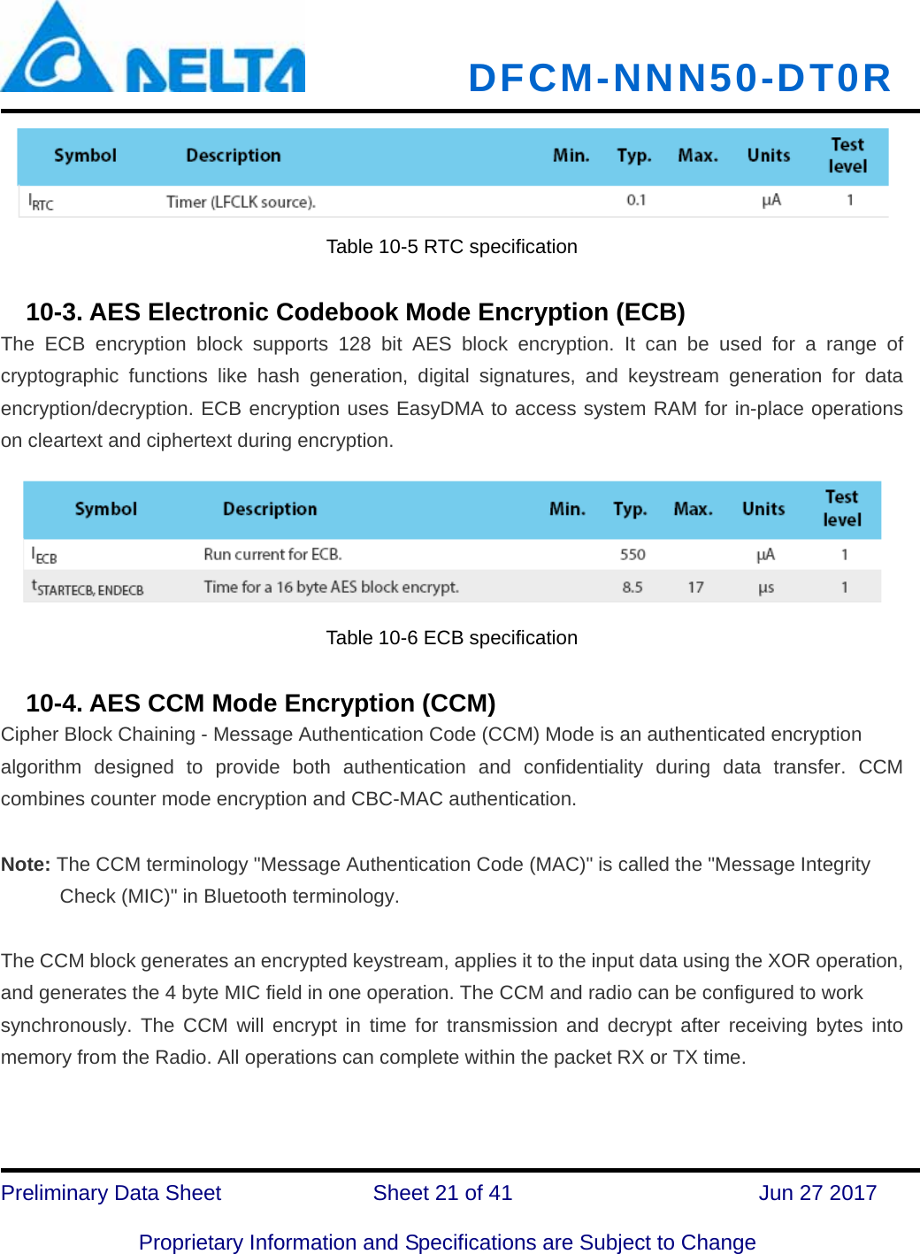   DFCM-NNN50-DT0R   Preliminary Data Sheet              Sheet 21 of 41      Jun 27 2017  Proprietary Information and Specifications are Subject to Change Table 10-5 RTC specification     10-3. AES Electronic Codebook Mode Encryption (ECB) The ECB encryption block supports 128 bit AES block encryption. It can be used for a range of cryptographic functions like hash generation, digital signatures, and keystream generation for data encryption/decryption. ECB encryption uses EasyDMA to access system RAM for in-place operations on cleartext and ciphertext during encryption. Table 10-6 ECB specification     10-4. AES CCM Mode Encryption (CCM) Cipher Block Chaining - Message Authentication Code (CCM) Mode is an authenticated encryption algorithm designed to provide both authentication and confidentiality during data transfer. CCM combines counter mode encryption and CBC-MAC authentication.  Note: The CCM terminology &quot;Message Authentication Code (MAC)&quot; is called the &quot;Message Integrity Check (MIC)&quot; in Bluetooth terminology.   The CCM block generates an encrypted keystream, applies it to the input data using the XOR operation, and generates the 4 byte MIC field in one operation. The CCM and radio can be configured to work synchronously. The CCM will encrypt in time for transmission and decrypt after receiving bytes into memory from the Radio. All operations can complete within the packet RX or TX time. 
