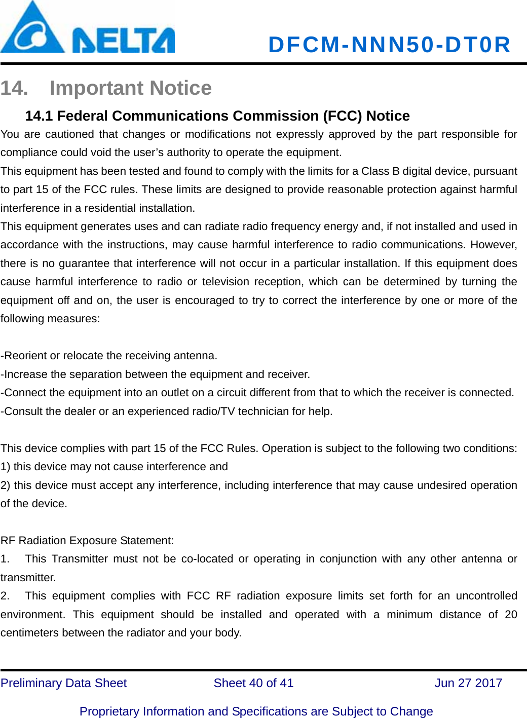   DFCM-NNN50-DT0R   Preliminary Data Sheet              Sheet 40 of 41      Jun 27 2017  Proprietary Information and Specifications are Subject to Change 14. Important Notice 14.1 Federal Communications Commission (FCC) Notice You are cautioned that changes or modifications not expressly approved by the part responsible for compliance could void the user’s authority to operate the equipment. This equipment has been tested and found to comply with the limits for a Class B digital device, pursuant to part 15 of the FCC rules. These limits are designed to provide reasonable protection against harmful interference in a residential installation. This equipment generates uses and can radiate radio frequency energy and, if not installed and used in accordance with the instructions, may cause harmful interference to radio communications. However, there is no guarantee that interference will not occur in a particular installation. If this equipment does cause harmful interference to radio or television reception, which can be determined by turning the equipment off and on, the user is encouraged to try to correct the interference by one or more of the following measures:  -Reorient or relocate the receiving antenna. -Increase the separation between the equipment and receiver. -Connect the equipment into an outlet on a circuit different from that to which the receiver is connected. -Consult the dealer or an experienced radio/TV technician for help.  This device complies with part 15 of the FCC Rules. Operation is subject to the following two conditions:   1) this device may not cause interference and 2) this device must accept any interference, including interference that may cause undesired operation of the device.  RF Radiation Exposure Statement: 1.  This Transmitter must not be co-located or operating in conjunction with any other antenna or transmitter. 2.  This equipment complies with FCC RF radiation exposure limits set forth for an uncontrolled environment. This equipment should be installed and operated with a minimum distance of 20 centimeters between the radiator and your body.  