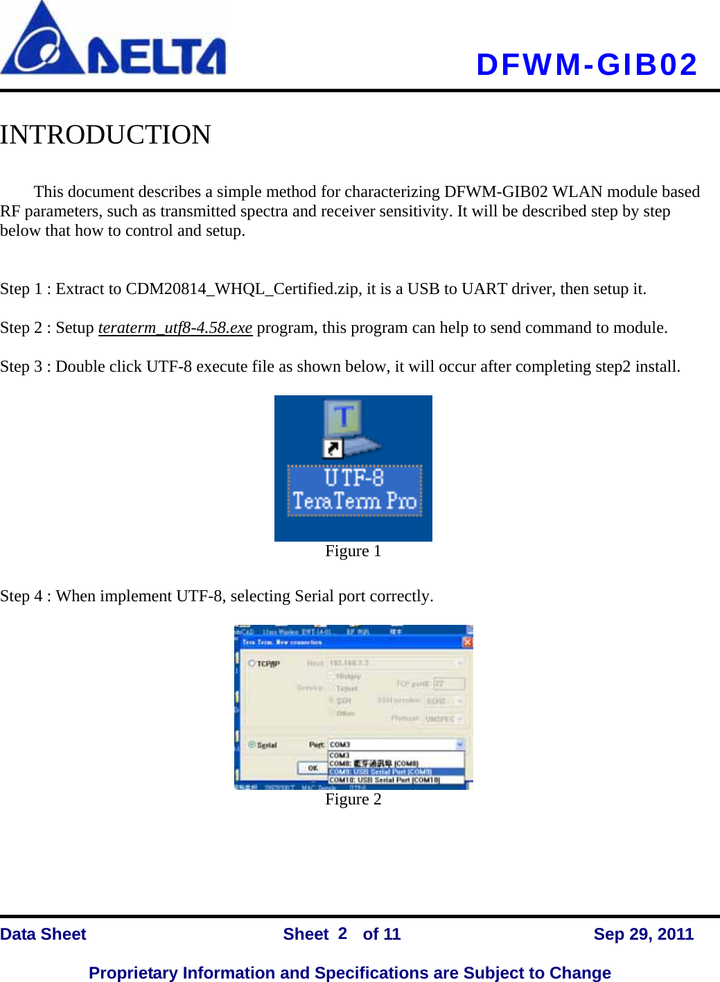   DFWM-GIB02    Data Sheet                Sheet    of 11      Sep 29, 2011  Proprietary Information and Specifications are Subject to Change 2  INTRODUCTION  This document describes a simple method for characterizing DFWM-GIB02 WLAN module based RF parameters, such as transmitted spectra and receiver sensitivity. It will be described step by step below that how to control and setup.   Step 1 : Extract to CDM20814_WHQL_Certified.zip, it is a USB to UART driver, then setup it.  Step 2 : Setup teraterm_utf8-4.58.exe program, this program can help to send command to module.  Step 3 : Double click UTF-8 execute file as shown below, it will occur after completing step2 install.   Figure 1  Step 4 : When implement UTF-8, selecting Serial port correctly.   Figure 2     