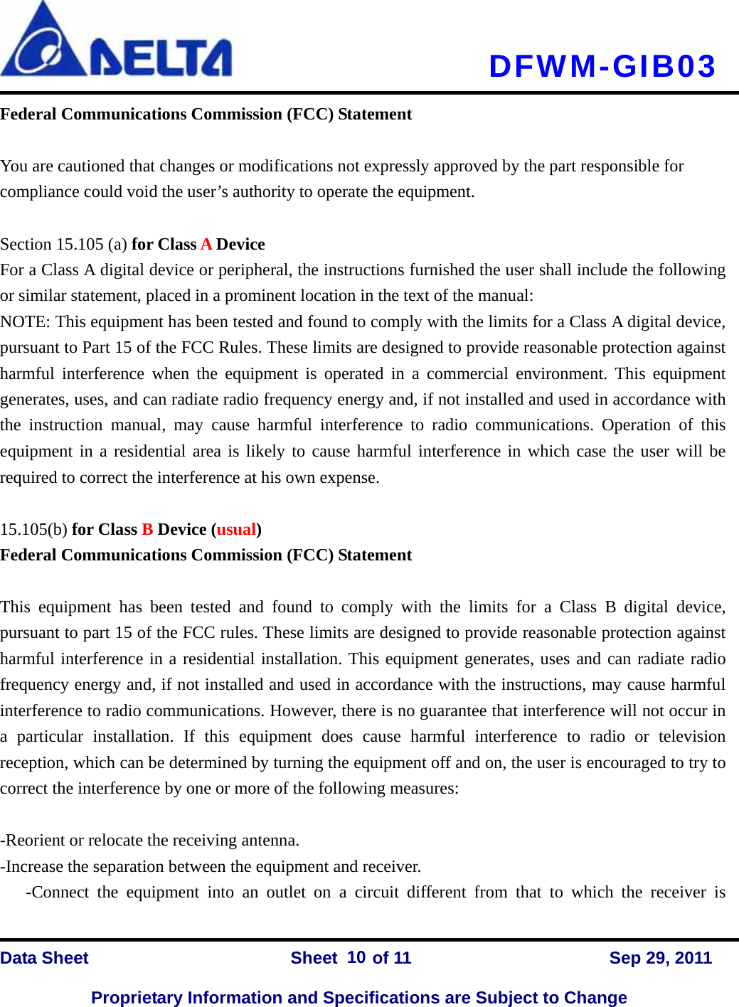   DFWM-GIB03    Data Sheet                Sheet    of 11      Sep 29, 2011  Proprietary Information and Specifications are Subject to Change 10Federal Communications Commission (FCC) Statement  You are cautioned that changes or modifications not expressly approved by the part responsible for compliance could void the user’s authority to operate the equipment.  Section 15.105 (a) for Class A Device   For a Class A digital device or peripheral, the instructions furnished the user shall include the following or similar statement, placed in a prominent location in the text of the manual: NOTE: This equipment has been tested and found to comply with the limits for a Class A digital device, pursuant to Part 15 of the FCC Rules. These limits are designed to provide reasonable protection against harmful interference when the equipment is operated in a commercial environment. This equipment generates, uses, and can radiate radio frequency energy and, if not installed and used in accordance with the instruction manual, may cause harmful interference to radio communications. Operation of this equipment in a residential area is likely to cause harmful interference in which case the user will be required to correct the interference at his own expense.  15.105(b) for Class B Device (usual) Federal Communications Commission (FCC) Statement  This equipment has been tested and found to comply with the limits for a Class B digital device, pursuant to part 15 of the FCC rules. These limits are designed to provide reasonable protection against harmful interference in a residential installation. This equipment generates, uses and can radiate radio frequency energy and, if not installed and used in accordance with the instructions, may cause harmful interference to radio communications. However, there is no guarantee that interference will not occur in a particular installation. If this equipment does cause harmful interference to radio or television reception, which can be determined by turning the equipment off and on, the user is encouraged to try to correct the interference by one or more of the following measures:  -Reorient or relocate the receiving antenna. -Increase the separation between the equipment and receiver. -Connect the equipment into an outlet on a circuit different from that to which the receiver is 