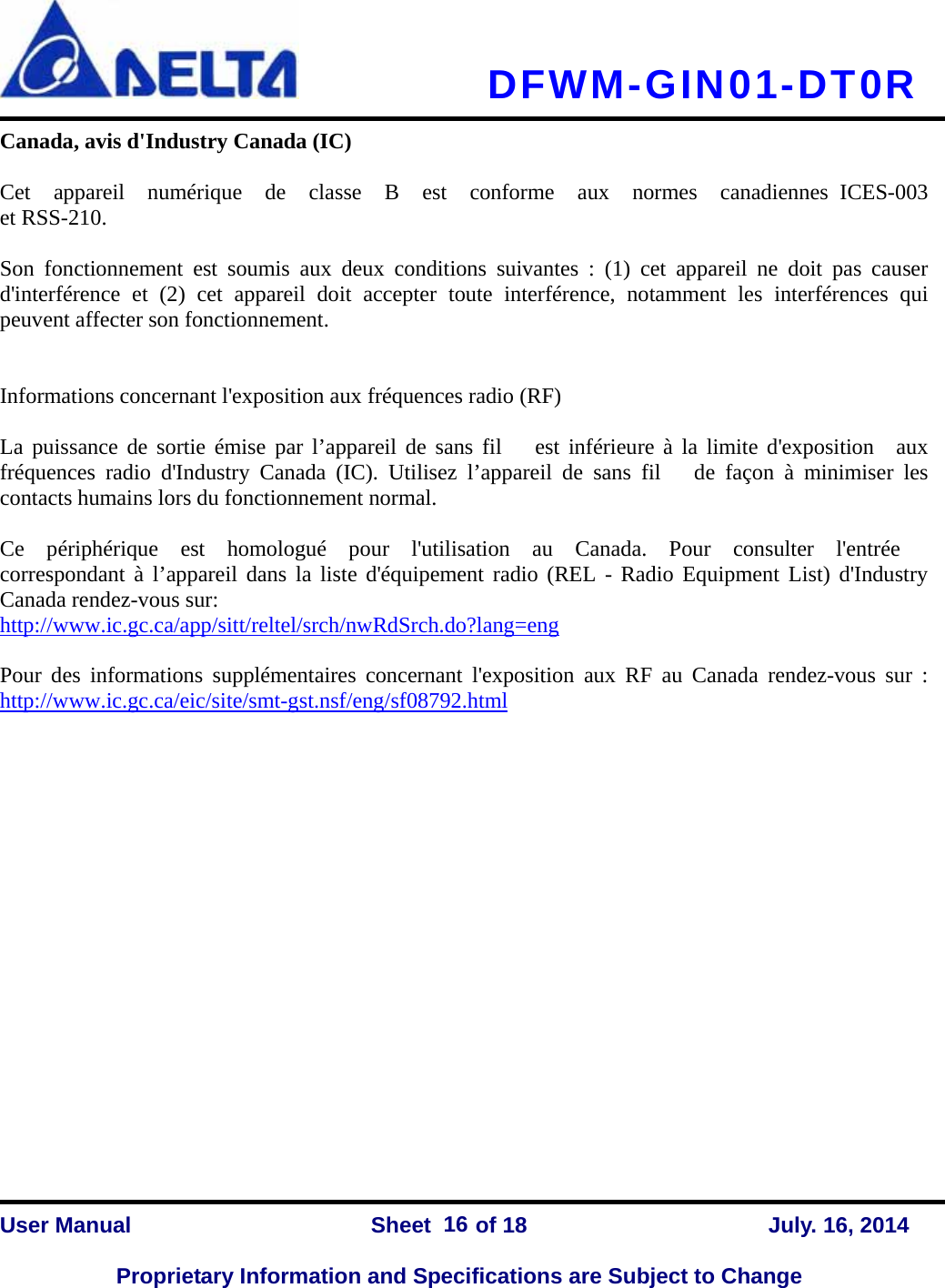   DFWM-GIN01-DT0R    User Manual                Sheet    of 18      July. 16, 2014  Proprietary Information and Specifications are Subject to Change 16Canada, avis d&apos;Industry Canada (IC)     Cet  appareil  numérique  de  classe  B  est  conforme  aux  normes  canadiennes ICES-003  et RSS-210.      Son fonctionnement est soumis aux deux conditions suivantes : (1) cet appareil ne doit pas causer  d&apos;interférence et (2) cet appareil doit accepter toute interférence, notamment les interférences qui peuvent affecter son fonctionnement.       Informations concernant l&apos;exposition aux fréquences radio (RF)     La puissance de sortie émise par l’appareil de sans fil   est inférieure à la limite d&apos;exposition  aux  fréquences radio d&apos;Industry Canada (IC). Utilisez l’appareil de sans fil   de façon à minimiser les contacts humains lors du fonctionnement normal.    Ce  périphérique  est  homologué  pour  l&apos;utilisation  au  Canada.  Pour  consulter  l&apos;entrée  correspondant à l’appareil dans la liste d&apos;équipement radio (REL - Radio Equipment List) d&apos;Industry Canada rendez-vous sur:   http://www.ic.gc.ca/app/sitt/reltel/srch/nwRdSrch.do?lang=eng   Pour des informations supplémentaires concernant l&apos;exposition aux RF au Canada rendez-vous sur : http://www.ic.gc.ca/eic/site/smt-gst.nsf/eng/sf08792.html                  