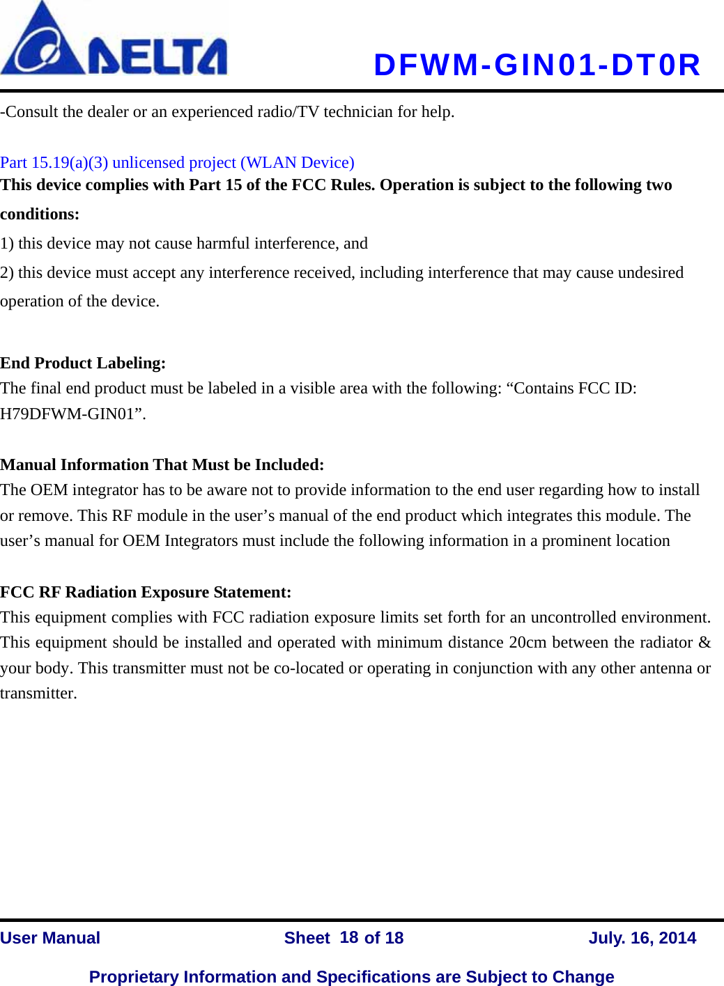   DFWM-GIN01-DT0R    User Manual                Sheet    of 18      July. 16, 2014  Proprietary Information and Specifications are Subject to Change 18-Consult the dealer or an experienced radio/TV technician for help.  Part 15.19(a)(3) unlicensed project (WLAN Device) This device complies with Part 15 of the FCC Rules. Operation is subject to the following two conditions: 1) this device may not cause harmful interference, and 2) this device must accept any interference received, including interference that may cause undesired operation of the device.  End Product Labeling: The final end product must be labeled in a visible area with the following: “Contains FCC ID: H79DFWM-GIN01”.   Manual Information That Must be Included:  The OEM integrator has to be aware not to provide information to the end user regarding how to install or remove. This RF module in the user’s manual of the end product which integrates this module. The user’s manual for OEM Integrators must include the following information in a prominent location    FCC RF Radiation Exposure Statement: This equipment complies with FCC radiation exposure limits set forth for an uncontrolled environment. This equipment should be installed and operated with minimum distance 20cm between the radiator &amp; your body. This transmitter must not be co-located or operating in conjunction with any other antenna or transmitter.          