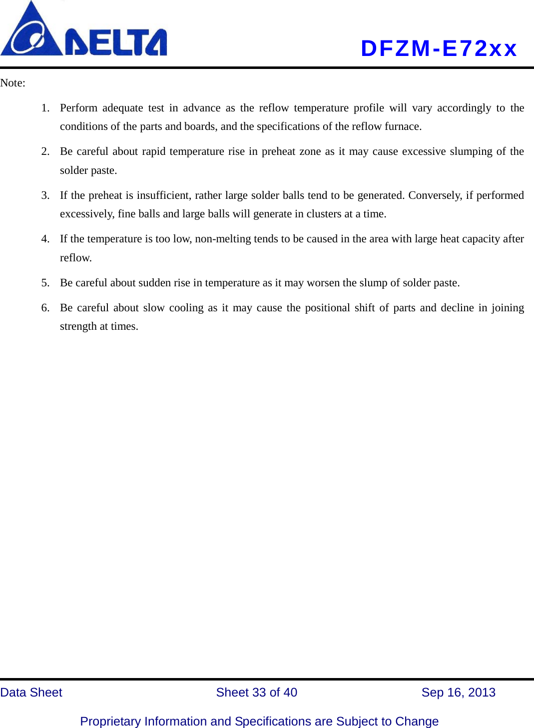     DFZM-E72xx   Data Sheet                 Sheet 33 of 40          Sep 16, 2013  Proprietary Information and Specifications are Subject to Change Note: 1. Perform adequate test in advance as the reflow temperature profile will vary accordingly to the conditions of the parts and boards, and the specifications of the reflow furnace. 2. Be careful about rapid temperature rise in preheat zone as it may cause excessive slumping of the solder paste. 3. If the preheat is insufficient, rather large solder balls tend to be generated. Conversely, if performed excessively, fine balls and large balls will generate in clusters at a time. 4. If the temperature is too low, non-melting tends to be caused in the area with large heat capacity after reflow. 5. Be careful about sudden rise in temperature as it may worsen the slump of solder paste. 6. Be careful about slow cooling as it may cause the positional shift of parts and decline in joining strength at times.             