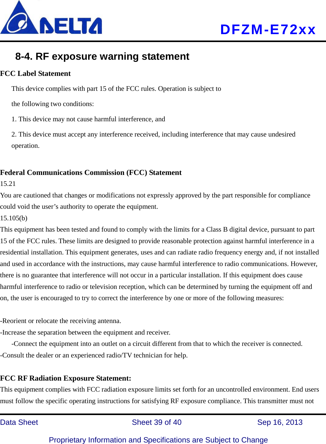     DFZM-E72xx   Data Sheet                 Sheet 39 of 40          Sep 16, 2013  Proprietary Information and Specifications are Subject to Change     8-4. RF exposure warning statement FCC Label Statement This device complies with part 15 of the FCC rules. Operation is subject to the following two conditions: 1. This device may not cause harmful interference, and 2. This device must accept any interference received, including interference that may cause undesired operation.  Federal Communications Commission (FCC) Statement 15.21 You are cautioned that changes or modifications not expressly approved by the part responsible for compliance could void the user’s authority to operate the equipment. 15.105(b) This equipment has been tested and found to comply with the limits for a Class B digital device, pursuant to part 15 of the FCC rules. These limits are designed to provide reasonable protection against harmful interference in a residential installation. This equipment generates, uses and can radiate radio frequency energy and, if not installed and used in accordance with the instructions, may cause harmful interference to radio communications. However, there is no guarantee that interference will not occur in a particular installation. If this equipment does cause harmful interference to radio or television reception, which can be determined by turning the equipment off and on, the user is encouraged to try to correct the interference by one or more of the following measures:  -Reorient or relocate the receiving antenna. -Increase the separation between the equipment and receiver. -Connect the equipment into an outlet on a circuit different from that to which the receiver is connected. -Consult the dealer or an experienced radio/TV technician for help.  FCC RF Radiation Exposure Statement: This equipment complies with FCC radiation exposure limits set forth for an uncontrolled environment. End users must follow the specific operating instructions for satisfying RF exposure compliance. This transmitter must not 