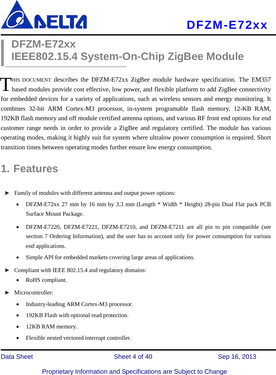     DFZM-E72xx   Data Sheet                 Sheet 4 of 40          Sep 16, 2013  Proprietary Information and Specifications are Subject to Change DFZM-E72xx IEEE802.15.4 System-On-Chip ZigBee Module  HIS DOCUMENT describes the DFZM-E72xx ZigBee  module hardware specification. The EM357 based modules provide cost effective, low power, and flexible platform to add ZigBee connectivity for embedded devices for a variety of applications, such as wireless sensors and energy monitoring. It combines  32-bit ARM Cortex-M3  processor,  in-system programable flash memory, 12-KB RAM, 192KB flash memory and off module certified antenna options, and various RF front end options for end customer range needs in order to provide a ZigBee and regulatory certified. The module has various operating modes, making it highly suit for system where ultralow power consumption is required. Short transition times between operating modes further ensure low energy consumption.  1. Features  ► Family of modules with different antenna and output power options: • DFZM-E72xx 27 mm by 16 mm by 3.3 mm (Length * Width * Height) 28-pin Dual Flat pack PCB Surface Mount Package. • DFZM-E7220,  DFZM-E7221,  DFZM-E7210, and DFZM-E7211 are all pin to pin compatible (see section 7 Ordering Information), and the user has to account only for power consumption for various end applications. • Simple API for embedded markets covering large areas of applications. ► Compliant with IEEE 802.15.4 and regulatory domains: • RoHS compliant.   ► Microcontroller: • Industry-leading ARM Cortex-M3 processor. • 192KB Flash with optional read protection.   • 12KB RAM memory. • Flexible nested vectored interrupt controller. T 