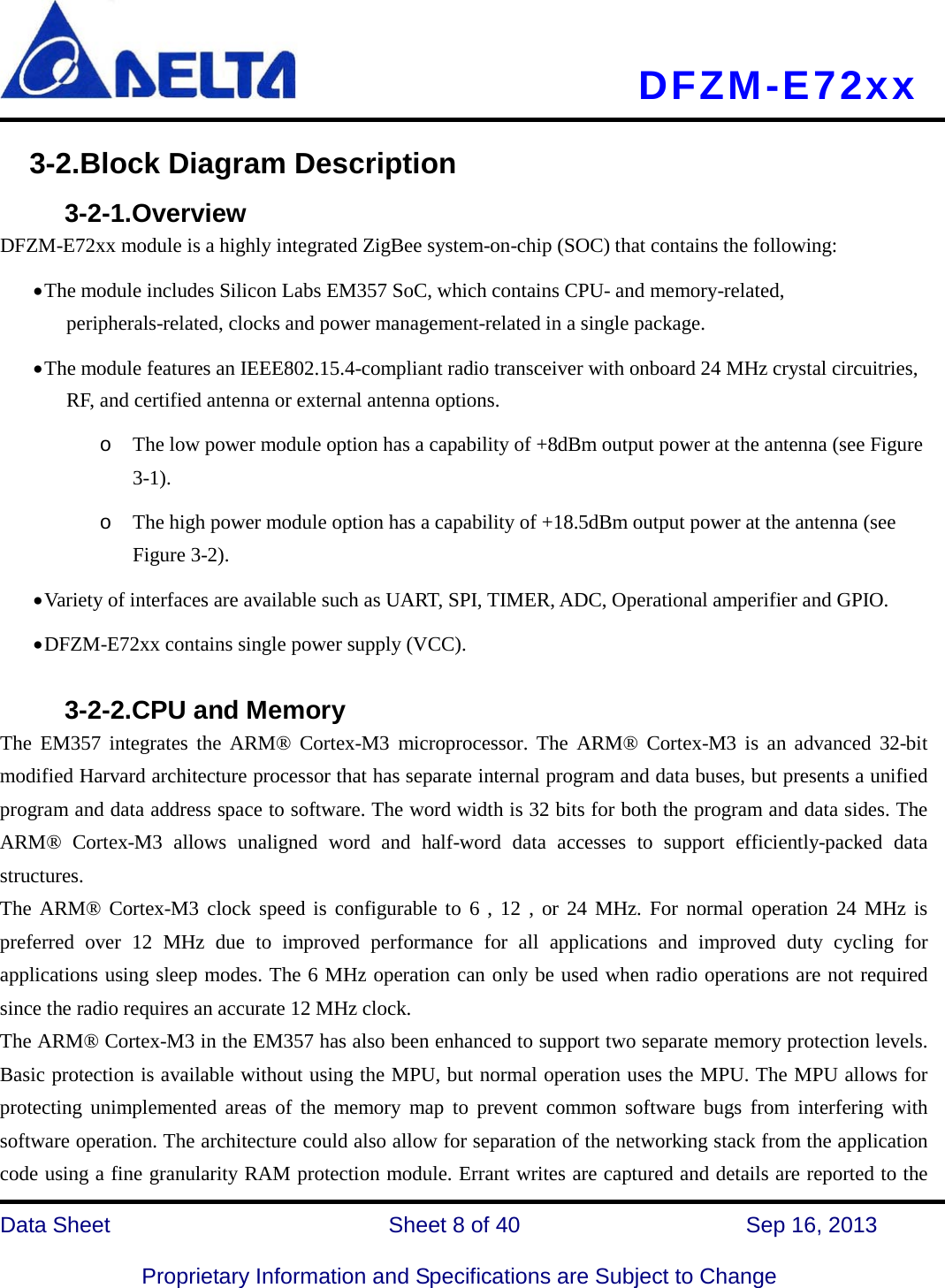     DFZM-E72xx   Data Sheet                 Sheet 8 of 40          Sep 16, 2013  Proprietary Information and Specifications are Subject to Change 3-2.Block Diagram Description      3-2-1.Overview DFZM-E72xx module is a highly integrated ZigBee system-on-chip (SOC) that contains the following: • The module includes Silicon Labs EM357 SoC, which contains CPU- and memory-related, peripherals-related, clocks and power management-related in a single package.       • The module features an IEEE802.15.4-compliant radio transceiver with onboard 24 MHz crystal circuitries, RF, and certified antenna or external antenna options. o The low power module option has a capability of +8dBm output power at the antenna (see Figure 3-1). o The high power module option has a capability of +18.5dBm output power at the antenna (see Figure 3-2). • Variety of interfaces are available such as UART, SPI, TIMER, ADC, Operational amperifier and GPIO. • DFZM-E72xx contains single power supply (VCC).         3-2-2.CPU and Memory   The EM357 integrates the ARM® Cortex-M3 microprocessor. The ARM® Cortex-M3 is an advanced 32-bit modified Harvard architecture processor that has separate internal program and data buses, but presents a unified program and data address space to software. The word width is 32 bits for both the program and data sides. The ARM®  Cortex-M3 allows unaligned word and half-word data accesses to support efficiently-packed data structures. The ARM® Cortex-M3 clock speed is configurable to 6 , 12 , or 24 MHz. For normal operation 24 MHz is preferred over 12 MHz due to improved performance for all applications and improved duty cycling for applications using sleep modes. The 6 MHz operation can only be used when radio operations are not required since the radio requires an accurate 12 MHz clock. The ARM® Cortex-M3 in the EM357 has also been enhanced to support two separate memory protection levels. Basic protection is available without using the MPU, but normal operation uses the MPU. The MPU allows for protecting unimplemented areas of the memory map to prevent common software bugs from interfering with software operation. The architecture could also allow for separation of the networking stack from the application code using a fine granularity RAM protection module. Errant writes are captured and details are reported to the 