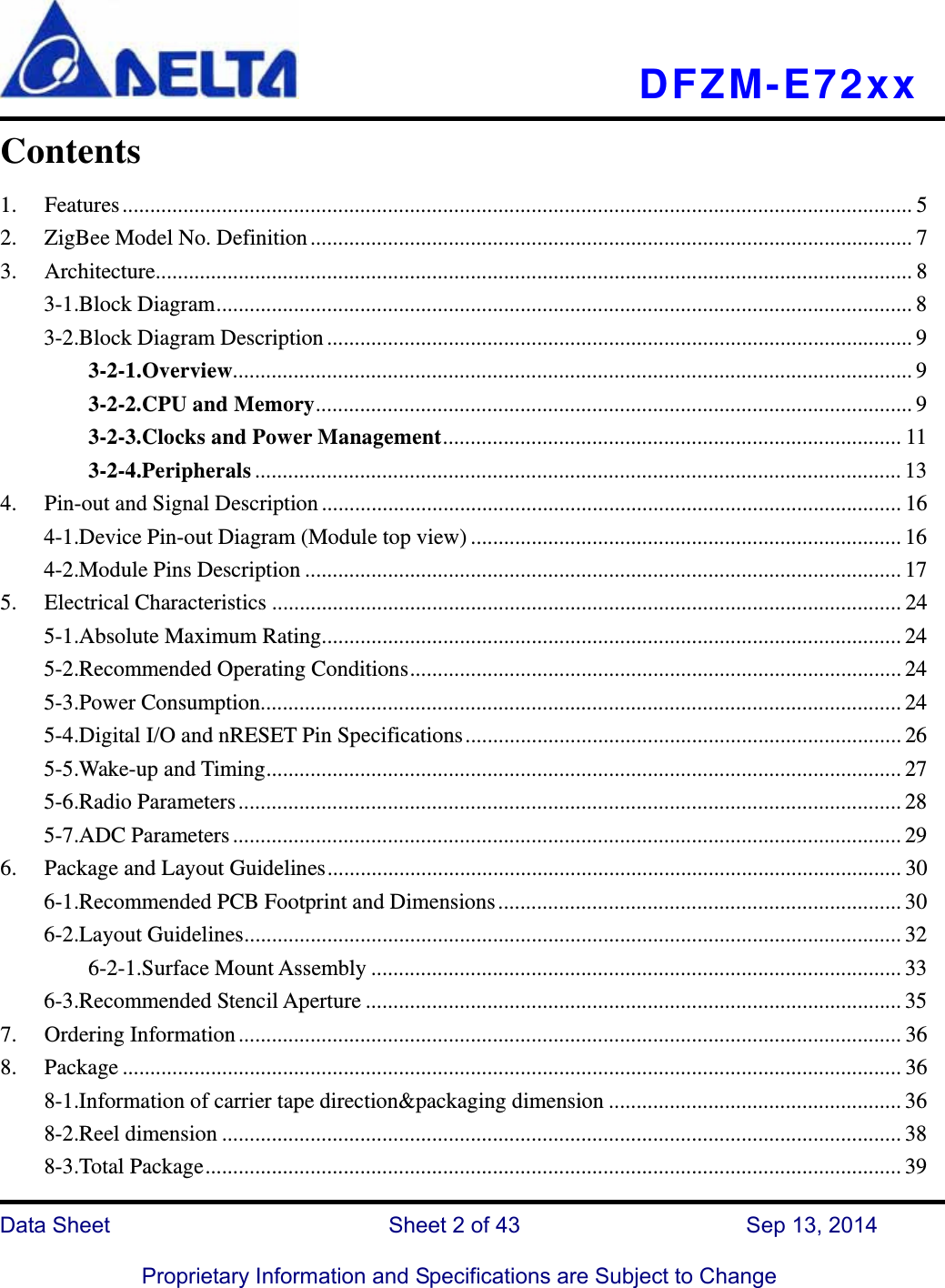   DFZM-E72xx   Data Sheet                 Sheet 2 of 43           Sep 13, 2014  Proprietary Information and Specifications are Subject to Change Contents 1.Features ............................................................................................................................................... 52.ZigBee Model No. Definition ............................................................................................................. 73.Architecture ......................................................................................................................................... 83-1.Block Diagram .............................................................................................................................. 83-2.Block Diagram Description .......................................................................................................... 93-2-1.Overview........................................................................................................................... 93-2-2.CPU and Memory ............................................................................................................ 93-2-3.Clocks and Power Management ................................................................................... 113-2-4.Peripherals ..................................................................................................................... 134.Pin-out and Signal Description ......................................................................................................... 164-1.Device Pin-out Diagram (Module top view) .............................................................................. 164-2.Module Pins Description ............................................................................................................ 175.Electrical Characteristics .................................................................................................................. 245-1.Absolute Maximum Rating......................................................................................................... 245-2.Recommended Operating Conditions ......................................................................................... 245-3.Power Consumption.................................................................................................................... 245-4.Digital I/O and nRESET Pin Specifications ............................................................................... 265-5.Wake-up and Timing ................................................................................................................... 275-6.Radio Parameters ........................................................................................................................ 285-7.ADC Parameters ......................................................................................................................... 296.Package and Layout Guidelines ........................................................................................................ 306-1.Recommended PCB Footprint and Dimensions ......................................................................... 306-2.Layout Guidelines ....................................................................................................................... 326-2-1.Surface Mount Assembly ................................................................................................ 336-3.Recommended Stencil Aperture ................................................................................................. 357.Ordering Information ........................................................................................................................ 368.Package ............................................................................................................................................. 368-1.Information of carrier tape direction&amp;packaging dimension ..................................................... 368-2.Reel dimension ........................................................................................................................... 388-3.Total Package .............................................................................................................................. 39