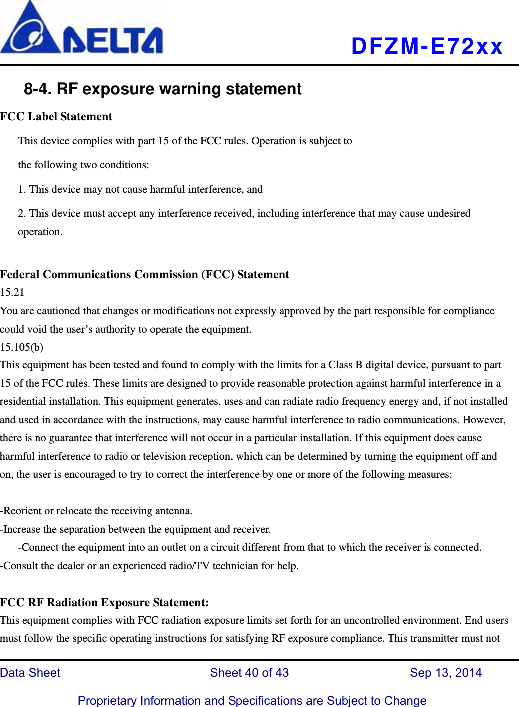   DFZM-E72xx   Data Sheet                 Sheet 40 of 43           Sep 13, 2014  Proprietary Information and Specifications are Subject to Change     8-4. RF exposure warning statement FCC Label Statement This device complies with part 15 of the FCC rules. Operation is subject to the following two conditions: 1. This device may not cause harmful interference, and 2. This device must accept any interference received, including interference that may cause undesired operation.  Federal Communications Commission (FCC) Statement 15.21 You are cautioned that changes or modifications not expressly approved by the part responsible for compliance could void the user’s authority to operate the equipment. 15.105(b) This equipment has been tested and found to comply with the limits for a Class B digital device, pursuant to part 15 of the FCC rules. These limits are designed to provide reasonable protection against harmful interference in a residential installation. This equipment generates, uses and can radiate radio frequency energy and, if not installed and used in accordance with the instructions, may cause harmful interference to radio communications. However, there is no guarantee that interference will not occur in a particular installation. If this equipment does cause harmful interference to radio or television reception, which can be determined by turning the equipment off and on, the user is encouraged to try to correct the interference by one or more of the following measures:  -Reorient or relocate the receiving antenna. -Increase the separation between the equipment and receiver. -Connect the equipment into an outlet on a circuit different from that to which the receiver is connected. -Consult the dealer or an experienced radio/TV technician for help.  FCC RF Radiation Exposure Statement: This equipment complies with FCC radiation exposure limits set forth for an uncontrolled environment. End users must follow the specific operating instructions for satisfying RF exposure compliance. This transmitter must not 