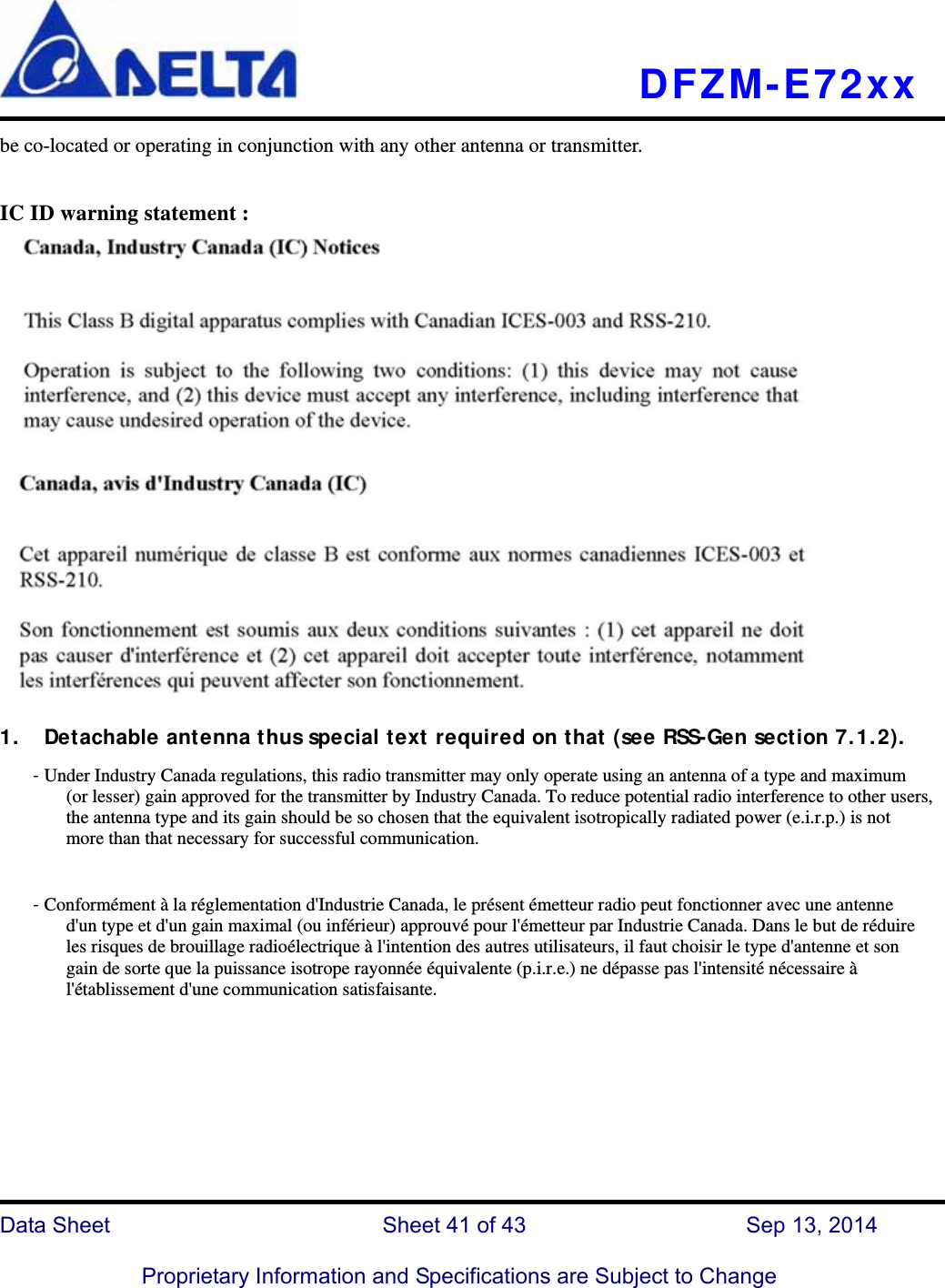   DFZM-E72xx   Data Sheet                 Sheet 41 of 43           Sep 13, 2014  Proprietary Information and Specifications are Subject to Change be co-located or operating in conjunction with any other antenna or transmitter.  IC ID warning statement :   1. Detachable antenna thus special text required on that (see RSS-Gen section 7.1.2). - Under Industry Canada regulations, this radio transmitter may only operate using an antenna of a type and maximum (or lesser) gain approved for the transmitter by Industry Canada. To reduce potential radio interference to other users, the antenna type and its gain should be so chosen that the equivalent isotropically radiated power (e.i.r.p.) is not more than that necessary for successful communication.  - Conformément à la réglementation d&apos;Industrie Canada, le présent émetteur radio peut fonctionner avec une antenne d&apos;un type et d&apos;un gain maximal (ou inférieur) approuvé pour l&apos;émetteur par Industrie Canada. Dans le but de réduire les risques de brouillage radioélectrique à l&apos;intention des autres utilisateurs, il faut choisir le type d&apos;antenne et son gain de sorte que la puissance isotrope rayonnée équivalente (p.i.r.e.) ne dépasse pas l&apos;intensité nécessaire à l&apos;établissement d&apos;une communication satisfaisante. 