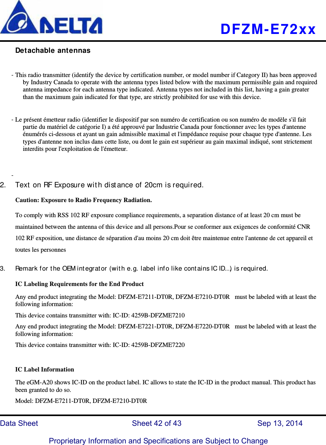   DFZM-E72xx   Data Sheet                 Sheet 42 of 43           Sep 13, 2014  Proprietary Information and Specifications are Subject to Change Detachable antennas  - This radio transmitter (identify the device by certification number, or model number if Category II) has been approved by Industry Canada to operate with the antenna types listed below with the maximum permissible gain and required antenna impedance for each antenna type indicated. Antenna types not included in this list, having a gain greater than the maximum gain indicated for that type, are strictly prohibited for use with this device. - Le présent émetteur radio (identifier le dispositif par son numéro de certification ou son numéro de modèle s&apos;il fait partie du matériel de catégorie I) a été approuvé par Industrie Canada pour fonctionner avec les types d&apos;antenne énumérés ci-dessous et ayant un gain admissible maximal et l&apos;impédance requise pour chaque type d&apos;antenne. Les types d&apos;antenne non inclus dans cette liste, ou dont le gain est supérieur au gain maximal indiqué, sont strictement interdits pour l&apos;exploitation de l&apos;émetteur.  -  2. Text on RF Exposure with distance of 20cm is required. Caution: Exposure to Radio Frequency Radiation.   To comply with RSS 102 RF exposure compliance requirements, a separation distance of at least 20 cm must be maintained between the antenna of this device and all persons.Pour se conformer aux exigences de conformité CNR 102 RF exposition, une distance de séparation d&apos;au moins 20 cm doit être maintenue entre l&apos;antenne de cet appareil et toutes les personnes  3. Remark for the OEM integrator (with e.g. label info like contains IC ID…) is required. IC Labeling Requirements for the End Product Any end product integrating the Model: DFZM-E7211-DT0R, DFZM-E7210-DT0R   must be labeled with at least the following information: This device contains transmitter with: IC-ID: 4259B-DFZME7210 Any end product integrating the Model: DFZM-E7221-DT0R, DFZM-E7220-DT0R   must be labeled with at least the following information: This device contains transmitter with: IC-ID: 4259B-DFZME7220  IC Label Information The eGM-A20 shows IC-ID on the product label. IC allows to state the IC-ID in the product manual. This product has been granted to do so.    Model: DFZM-E7211-DT0R, DFZM-E7210-DT0R 