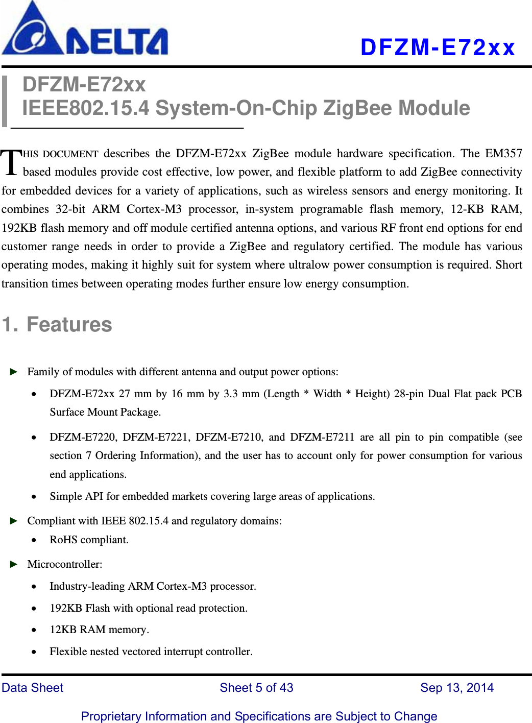   DFZM-E72xx   Data Sheet                 Sheet 5 of 43           Sep 13, 2014  Proprietary Information and Specifications are Subject to Change DFZM-E72xx IEEE802.15.4 System-On-Chip ZigBee Module  HIS DOCUMENT describes the DFZM-E72xx ZigBee module hardware specification. The EM357 based modules provide cost effective, low power, and flexible platform to add ZigBee connectivity for embedded devices for a variety of applications, such as wireless sensors and energy monitoring. It combines 32-bit ARM Cortex-M3 processor, in-system programable flash memory, 12-KB RAM, 192KB flash memory and off module certified antenna options, and various RF front end options for end customer range needs in order to provide a ZigBee and regulatory certified. The module has various operating modes, making it highly suit for system where ultralow power consumption is required. Short transition times between operating modes further ensure low energy consumption.  1. Features  ► Family of modules with different antenna and output power options:  DFZM-E72xx 27 mm by 16 mm by 3.3 mm (Length * Width * Height) 28-pin Dual Flat pack PCB Surface Mount Package.  DFZM-E7220, DFZM-E7221, DFZM-E7210, and DFZM-E7211 are all pin to pin compatible (see section 7 Ordering Information), and the user has to account only for power consumption for various end applications.  Simple API for embedded markets covering large areas of applications. ► Compliant with IEEE 802.15.4 and regulatory domains:  RoHS compliant.   ► Microcontroller:  Industry-leading ARM Cortex-M3 processor.  192KB Flash with optional read protection.    12KB RAM memory.  Flexible nested vectored interrupt controller. T