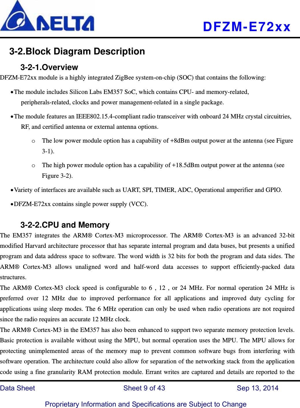   DFZM-E72xx   Data Sheet                 Sheet 9 of 43           Sep 13, 2014  Proprietary Information and Specifications are Subject to Change 3-2.Block Diagram Description      3-2-1.Overview DFZM-E72xx module is a highly integrated ZigBee system-on-chip (SOC) that contains the following:  The module includes Silicon Labs EM357 SoC, which contains CPU- and memory-related, peripherals-related, clocks and power management-related in a single package.        The module features an IEEE802.15.4-compliant radio transceiver with onboard 24 MHz crystal circuitries, RF, and certified antenna or external antenna options. o The low power module option has a capability of +8dBm output power at the antenna (see Figure 3-1). o The high power module option has a capability of +18.5dBm output power at the antenna (see Figure 3-2).  Variety of interfaces are available such as UART, SPI, TIMER, ADC, Operational amperifier and GPIO.  DFZM-E72xx contains single power supply (VCC).         3-2-2.CPU and Memory   The EM357 integrates the ARM® Cortex-M3 microprocessor. The ARM® Cortex-M3 is an advanced 32-bit modified Harvard architecture processor that has separate internal program and data buses, but presents a unified program and data address space to software. The word width is 32 bits for both the program and data sides. The ARM® Cortex-M3 allows unaligned word and half-word data accesses to support efficiently-packed data structures. The ARM® Cortex-M3 clock speed is configurable to 6 , 12 , or 24 MHz. For normal operation 24 MHz is preferred over 12 MHz due to improved performance for all applications and improved duty cycling for applications using sleep modes. The 6 MHz operation can only be used when radio operations are not required since the radio requires an accurate 12 MHz clock. The ARM® Cortex-M3 in the EM357 has also been enhanced to support two separate memory protection levels. Basic protection is available without using the MPU, but normal operation uses the MPU. The MPU allows for protecting unimplemented areas of the memory map to prevent common software bugs from interfering with software operation. The architecture could also allow for separation of the networking stack from the application code using a fine granularity RAM protection module. Errant writes are captured and details are reported to the 