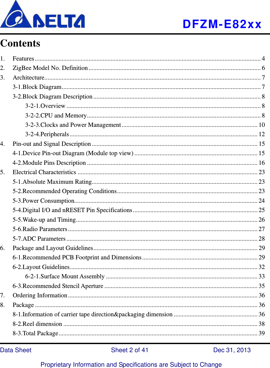   DFZM-E82xx   Data Sheet                 Sheet 2 of 41           Dec 31, 2013  Proprietary Information and Specifications are Subject to Change Contents  1.Features ............................................................................................................................................... 42.ZigBee Model No. Definition ............................................................................................................. 63.Architecture ......................................................................................................................................... 73-1.Block Diagram .............................................................................................................................. 73-2.Block Diagram Description .......................................................................................................... 83-2-1.Overview ........................................................................................................................... 83-2-2.CPU and Memory .............................................................................................................. 83-2-3.Clocks and Power Management ...................................................................................... 103-2-4.Peripherals ....................................................................................................................... 124.Pin-out and Signal Description ......................................................................................................... 154-1.Device Pin-out Diagram (Module top view) .............................................................................. 154-2.Module Pins Description ............................................................................................................ 165.Electrical Characteristics .................................................................................................................. 235-1.Absolute Maximum Rating......................................................................................................... 235-2.Recommended Operating Conditions ......................................................................................... 235-3.Power Consumption.................................................................................................................... 245-4.Digital I/O and nRESET Pin Specifications ............................................................................... 255-5.Wake-up and Timing ................................................................................................................... 265-6.Radio Parameters ........................................................................................................................ 275-7.ADC Parameters ......................................................................................................................... 286.Package and Layout Guidelines ........................................................................................................ 296-1.Recommended PCB Footprint and Dimensions ......................................................................... 296-2.Layout Guidelines ....................................................................................................................... 326-2-1.Surface Mount Assembly ................................................................................................ 336-3.Recommended Stencil Aperture ................................................................................................. 357.Ordering Information ........................................................................................................................ 368.Package ............................................................................................................................................. 368-1.Information of carrier tape direction&amp;packaging dimension ..................................................... 368-2.Reel dimension ........................................................................................................................... 388-3.Total Package .............................................................................................................................. 39