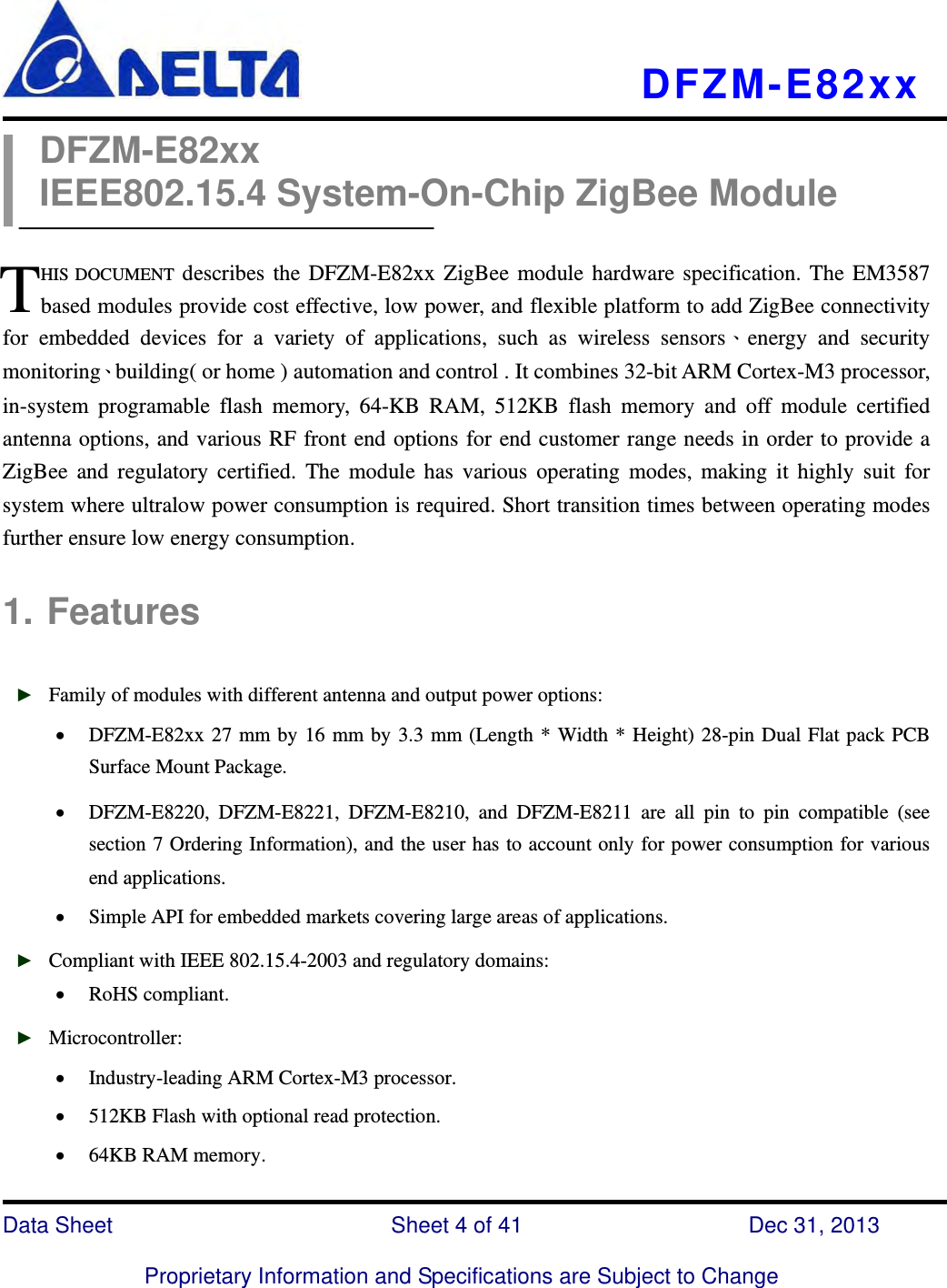   DFZM-E82xx   Data Sheet                 Sheet 4 of 41           Dec 31, 2013  Proprietary Information and Specifications are Subject to Change DFZM-E82xx IEEE802.15.4 System-On-Chip ZigBee Module  HIS DOCUMENT describes the DFZM-E82xx ZigBee module hardware specification. The EM3587 based modules provide cost effective, low power, and flexible platform to add ZigBee connectivity for embedded devices for a variety of applications, such as wireless sensors、energy and security monitoring、building( or home ) automation and control . It combines 32-bit ARM Cortex-M3 processor, in-system programable flash memory, 64-KB RAM, 512KB flash memory and off module certified antenna options, and various RF front end options for end customer range needs in order to provide a ZigBee and regulatory certified. The module has various operating modes, making it highly suit for system where ultralow power consumption is required. Short transition times between operating modes further ensure low energy consumption.  1. Features  ► Family of modules with different antenna and output power options:  DFZM-E82xx 27 mm by 16 mm by 3.3 mm (Length * Width * Height) 28-pin Dual Flat pack PCB Surface Mount Package.  DFZM-E8220, DFZM-E8221, DFZM-E8210, and DFZM-E8211 are all pin to pin compatible (see section 7 Ordering Information), and the user has to account only for power consumption for various end applications.  Simple API for embedded markets covering large areas of applications. ► Compliant with IEEE 802.15.4-2003 and regulatory domains:  RoHS compliant.   ► Microcontroller:  Industry-leading ARM Cortex-M3 processor.  512KB Flash with optional read protection.    64KB RAM memory. T