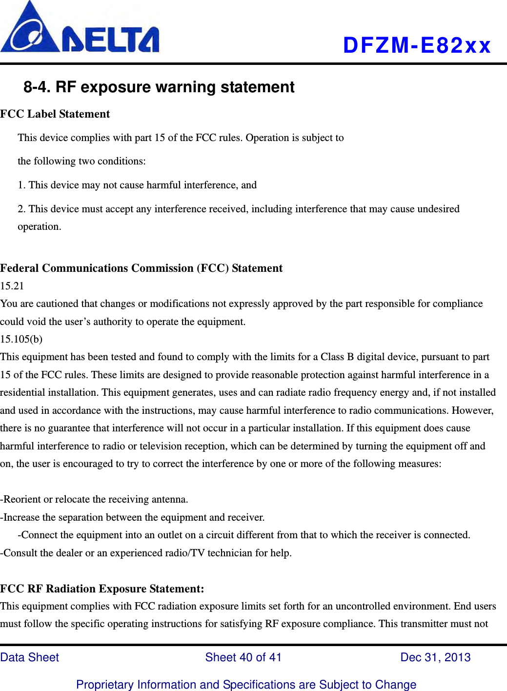   DFZM-E82xx   Data Sheet                 Sheet 40 of 41           Dec 31, 2013  Proprietary Information and Specifications are Subject to Change     8-4. RF exposure warning statement FCC Label Statement This device complies with part 15 of the FCC rules. Operation is subject to the following two conditions: 1. This device may not cause harmful interference, and 2. This device must accept any interference received, including interference that may cause undesired operation.  Federal Communications Commission (FCC) Statement 15.21 You are cautioned that changes or modifications not expressly approved by the part responsible for compliance could void the user’s authority to operate the equipment. 15.105(b) This equipment has been tested and found to comply with the limits for a Class B digital device, pursuant to part 15 of the FCC rules. These limits are designed to provide reasonable protection against harmful interference in a residential installation. This equipment generates, uses and can radiate radio frequency energy and, if not installed and used in accordance with the instructions, may cause harmful interference to radio communications. However, there is no guarantee that interference will not occur in a particular installation. If this equipment does cause harmful interference to radio or television reception, which can be determined by turning the equipment off and on, the user is encouraged to try to correct the interference by one or more of the following measures:  -Reorient or relocate the receiving antenna. -Increase the separation between the equipment and receiver. -Connect the equipment into an outlet on a circuit different from that to which the receiver is connected. -Consult the dealer or an experienced radio/TV technician for help.  FCC RF Radiation Exposure Statement: This equipment complies with FCC radiation exposure limits set forth for an uncontrolled environment. End users must follow the specific operating instructions for satisfying RF exposure compliance. This transmitter must not 