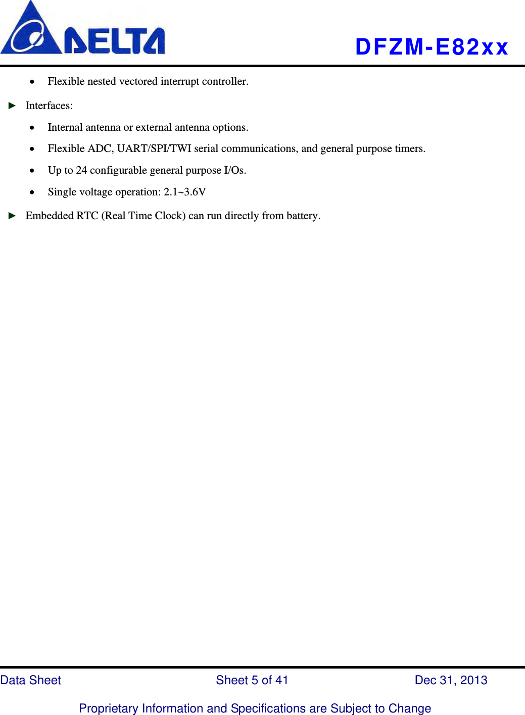   DFZM-E82xx   Data Sheet                 Sheet 5 of 41           Dec 31, 2013  Proprietary Information and Specifications are Subject to Change  Flexible nested vectored interrupt controller. ► Interfaces:  Internal antenna or external antenna options.  Flexible ADC, UART/SPI/TWI serial communications, and general purpose timers.  Up to 24 configurable general purpose I/Os.  Single voltage operation: 2.1~3.6V ► Embedded RTC (Real Time Clock) can run directly from battery.                              