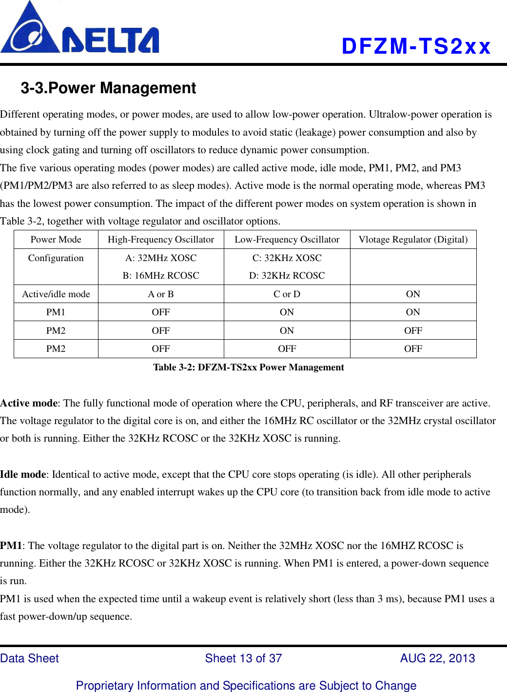   DFZM-TS2xx   Data Sheet                              Sheet 13 of 37                    AUG 22, 2013  Proprietary Information and Specifications are Subject to Change      3-3.Power Management Different operating modes, or power modes, are used to allow low-power operation. Ultralow-power operation is obtained by turning off the power supply to modules to avoid static (leakage) power consumption and also by using clock gating and turning off oscillators to reduce dynamic power consumption.   The five various operating modes (power modes) are called active mode, idle mode, PM1, PM2, and PM3 (PM1/PM2/PM3 are also referred to as sleep modes). Active mode is the normal operating mode, whereas PM3 has the lowest power consumption. The impact of the different power modes on system operation is shown in Table 3-2, together with voltage regulator and oscillator options.   Power Mode  High-Frequency Oscillator  Low-Frequency Oscillator  Vlotage Regulator (Digital) Configuration  A: 32MHz XOSC B: 16MHz RCOSC C: 32KHz XOSC D: 32KHz RCOSC  Active/idle mode A or B  C or D  ON PM1  OFF  ON  ON PM2  OFF  ON  OFF PM2  OFF  OFF  OFF Table 3-2: DFZM-TS2xx Power Management  Active mode: The fully functional mode of operation where the CPU, peripherals, and RF transceiver are active. The voltage regulator to the digital core is on, and either the 16MHz RC oscillator or the 32MHz crystal oscillator or both is running. Either the 32KHz RCOSC or the 32KHz XOSC is running.    Idle mode: Identical to active mode, except that the CPU core stops operating (is idle). All other peripherals function normally, and any enabled interrupt wakes up the CPU core (to transition back from idle mode to active mode).  PM1: The voltage regulator to the digital part is on. Neither the 32MHz XOSC nor the 16MHZ RCOSC is running. Either the 32KHz RCOSC or 32KHz XOSC is running. When PM1 is entered, a power-down sequence is run.   PM1 is used when the expected time until a wakeup event is relatively short (less than 3 ms), because PM1 uses a fast power-down/up sequence. 