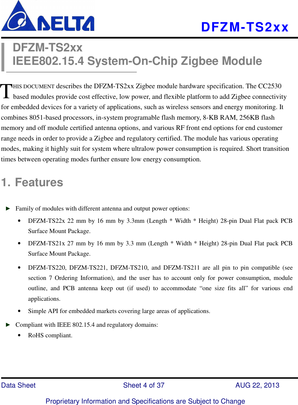    DFZM-TS2xx   Data Sheet                              Sheet 4 of 37                    AUG 22, 2013  Proprietary Information and Specifications are Subject to Change DFZM-TS2xx IEEE802.15.4 System-On-Chip Zigbee Module  HIS DOCUMENT describes the DFZM-TS2xx Zigbee module hardware specification. The CC2530 based modules provide cost effective, low power, and flexible platform to add Zigbee connectivity for embedded devices for a variety of applications, such as wireless sensors and energy monitoring. It combines 8051-based processors, in-system programable flash memory, 8-KB RAM, 256KB flash memory and off module certified antenna options, and various RF front end options for end customer range needs in order to provide a Zigbee and regulatory certified. The module has various operating modes, making it highly suit for system where ultralow power consumption is required. Short transition times between operating modes further ensure low energy consumption.  1. Features  ► Family of modules with different antenna and output power options: • DFZM-TS22x 22 mm by 16 mm by 3.3mm (Length * Width * Height) 28-pin Dual Flat pack PCB Surface Mount Package. • DFZM-TS21x 27 mm by 16 mm by 3.3 mm (Length * Width * Height) 28-pin Dual Flat pack PCB Surface Mount Package. • DFZM-TS220,  DFZM-TS221,  DFZM-TS210,  and  DFZM-TS211  are  all  pin  to  pin  compatible  (see section  7  Ordering  Information),  and  the  user  has  to  account  only  for  power  consumption,  module outline,  and  PCB  antenna  keep  out  (if  used)  to  accommodate  “one  size  fits  all”  for  various  end applications. • Simple API for embedded markets covering large areas of applications. ► Compliant with IEEE 802.15.4 and regulatory domains: • RoHS compliant.   T 