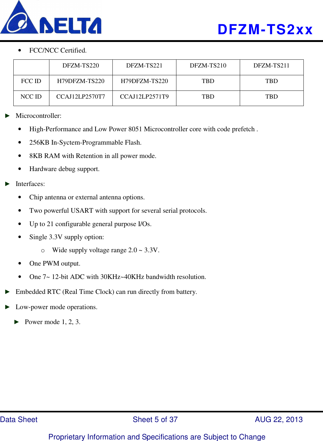    DFZM-TS2xx   Data Sheet                              Sheet 5 of 37                    AUG 22, 2013  Proprietary Information and Specifications are Subject to Change • FCC/NCC Certified.   DFZM-TS220  DFZM-TS221  DFZM-TS210  DFZM-TS211 FCC ID  H79DFZM-TS220  H79DFZM-TS220  TBD  TBD NCC ID  CCAJ12LP2570T7  CCAJ12LP2571T9  TBD  TBD ► Microcontroller: • High-Performance and Low Power 8051 Microcontroller core with code prefetch . • 256KB In-Syctem-Programmable Flash.   • 8KB RAM with Retention in all power mode. • Hardware debug support. ► Interfaces: • Chip antenna or external antenna options. • Two powerful USART with support for several serial protocols. • Up to 21 configurable general purpose I/Os. • Single 3.3V supply option: o Wide supply voltage range 2.0 ~ 3.3V.   • One PWM output. • One 7~ 12-bit ADC with 30KHz~40KHz bandwidth resolution. ► Embedded RTC (Real Time Clock) can run directly from battery. ► Low-power mode operations. ► Power mode 1, 2, 3.          